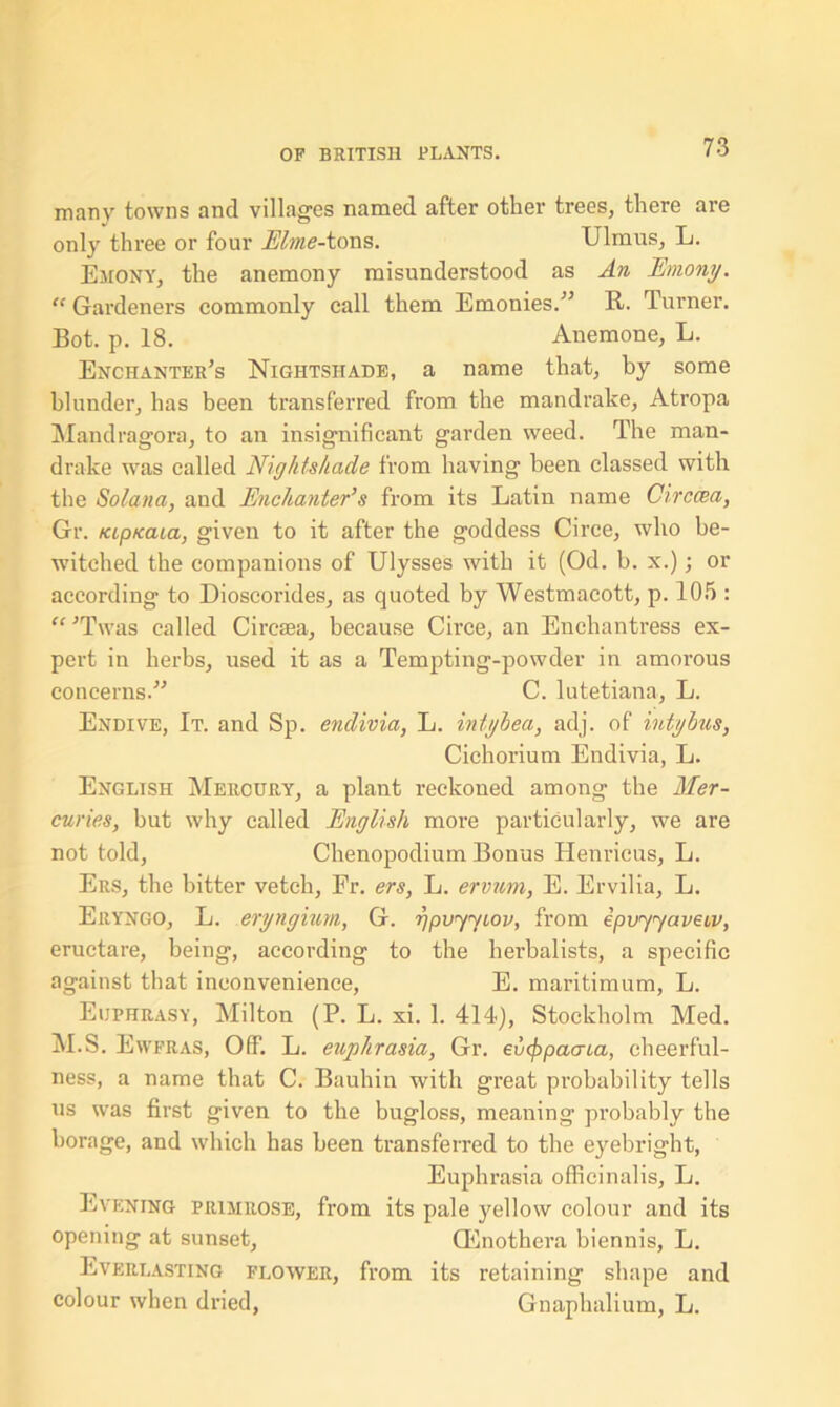 many towns and villages named after other trees, there are only three or four Elme-tons. Ulmus, L. Emony, the anemony misunderstood as An Emony. “ Gardeners commonly call them Emonies.” It. Tuimer. Bot. p. 18. Anemone, L. Enchanter’s Nightshade, a name that, by some blunder, has been transferred from the mandrake, Atropa Mandragora, to an insignificant garden weed. The man- drake was called Nightshade from having been classed with the Solatia, and Enchanter’s from its Latin name Circcea, Gr. tap/caia, given to it after the goddess Circe, who be- witched the companions of Ulysses with it (Od. b. x.); or according to Dioscorides, as quoted by Westmacott, p. 105 : “ ’Twas called Ciresea, because Circe, an Enchantress ex- pert in herbs, used it as a Tempting-powder in amorous concerns.” C. lutetiana, L. Endive, It. and Sp. endivia, L. intyhea, adj. of intybus, Cichorium Endivia, L. English Mercury, a plant reckoned among the Mer- curies, but why called English more particularly, we are not told, Chenopodium Bonus Henricus, L. Ers, the bitter vetch, Fr. ers, L. ervum, E. Ervilia, L. Eryngo, L. eryngium, G. gpvyyiov, from ipvyyaveiv, eructare, being, according to the herbalists, a specific against that inconvenience, E. maritimum, L. Euphrasy, Milton (P. L. xi. 1. 414), Stockholm Med. M.S. Ewfras, Off. L. euphrasia, Gr. evfypacria, cheerful- ness, a name that C. Bauhin with great probability tells us was first given to the bugloss, meaning probably the borage, and which has been transferred to the eyebright, Euphrasia officinalis, L. Evening primrose, from its pale yellow colour and its opening at sunset, Qlnothera biennis, L. Everlasting flower, from its retaining shape and colour when dried, Gnaphalium, L.