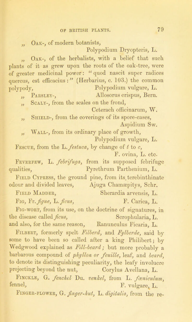 ,, Oak-, of modern botanists, Polypodium Dryopteris, L. ,, Oak-, of the herbalists, with a belief that such plants of it as grew upon the roots of the oak-tree, were of greater medicinal power: “ quod nascit super radices quercus, est efficacius :11 (Herbarius, e. 103.) the common polypody, Polypodium vulgare, L. ,, Parsley-, Allosorus crispus, Bern. ,, Scaly-, from the scales on the frond, Ceterach officinarum, W. ,, Shield-, from the coverings of its spore-cases, Aspidium Sw. „ Wall-, from its ordinary place of growth, Poly podium vulgare, L. Pescue, from the L.festuca, by change of t to c, F. ovina, L. etc. Feverfew, L. febrifuga, from its supposed febrifuge qualities, Pyrethrum Parthenium, L. Field Cypress, the ground pine, from its. terebinthinate odour and divided leaves, Ajuga Chamaepitys, Schr. Field Madder, Sherardia arvensis, L. Fig, Fr.figue, It. ficus, F. Carica, L. Fig-wort, from its use, on the doctrine of signatures, in the disease called ficus, Scrophularia, L. and also, for the same reason, Ranunculus Ficaria, L. Filbert, formerly spelt Filberd, and Fglberde, said by some to have been so called after a king Philibert; by Wedgwood explained as Fill-beard; but more probably a barbarous compound of phytton or feuille, leaf, and beard, to denote its distinguishing peculiarity, the leafy involucre projecting beyond the nut, Corylus Avellana, L. Finckle, G. fenchel Du. venlcel, from L. fceniculum, fennel, F. vulgare, L. Finger-flower, G. finger-hut, L. digitalis, from the re-