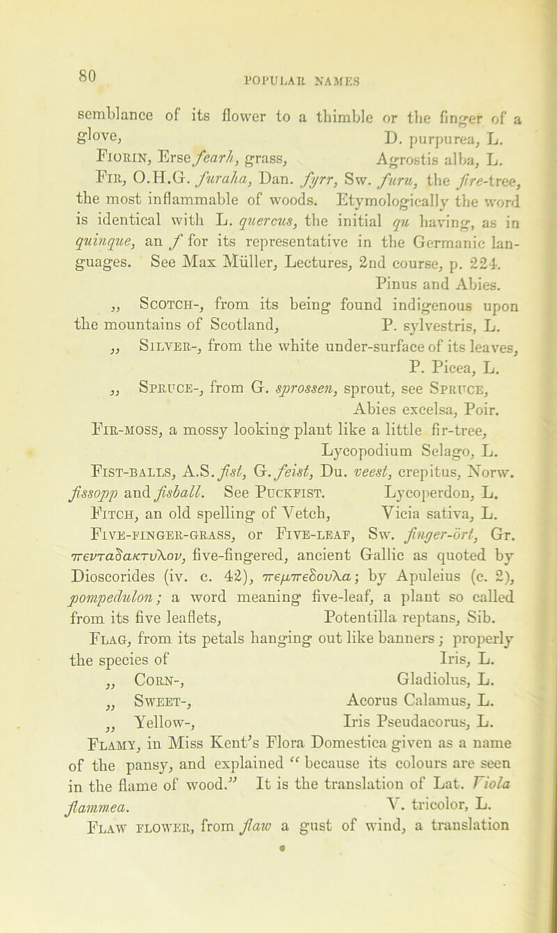 semblance glove, of its flower to a thimble or the finger of a D. purpurea. L. Fiorin, Ersefearh, grass, Agrostis alba, L. Fir, O.H.G. fur aha, Dan. fyrr, Sw. furu, the fire- tree, the most inflammable of woods. Etymological]y the word is identical with L. quercus, the initial qu having, as in quinque, an f for its representative in the Germanic lan- guages. See Max Muller, Lectures, 2nd course, p. 224-. Pinus and Abies. ,, Scotch-, from its being found indigenous upon the mountains of Scotland, P. sylvestris, L. „ Silver-, from the white under-surface of its leaves, P. Picea, L. „ Spruce-, from G. sprossen, sprout, see Spruce, Abies excelsa, Poir. Fir-moss, a mossy looking plant like a little fir-tree. Lycopodium Selago, L. Fist-balls, A.S.fist, Q. feist, Du. veest, crepitus, Norw. fssop'p and fish all. See Puckfist. Lycoperdon, L. Fitch, an old spelling of Vetch, Vicia sativa, L. Five-finger-grass, or Five-leaf, Sw. flnger-ort, Gr. irevTa^aurvXov, five-fingered, ancient Gallic as quoted by Dioscorides (iv. c. 42), 7re/a7-e8ov\a; by Apuleius (c. 2), pompeclulon; a word meaning five-leaf, a plant so called from its five leaflets, Potentilla reptans. Sib. Flag, from its petals hanging out like banners; properly the species of Iris, L. „ Corn-, Gladiolus, L. „ Sweet-, Acorus Calamus, L. „ Yellow-, Iris Pseudacorus, L. Flamy, in Miss Kent’s Flora Domestica given as a name of the pansy, and explained “ because its colours are seen in the flame of wood.” It is the translation of Lat. Viola flamm.ea. V. tricolor, L. Flaw flower, from flaw a gust of wind, a translation