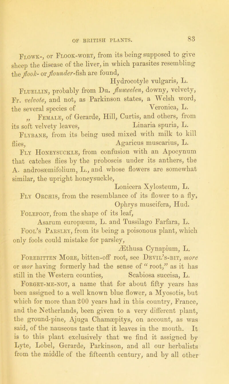 Flowk-, or Floor-wort, from its being supposed to give sheep the disease of the liver, in which parasites resembling the jlook- or flounder-fish are found, Hydrocotyle vulgaris, L. Fluellin, probably from Du. fluweelen, downy, velvety, Fr. velvoie, and not, as Parkinson states, a Welsh word, the several species of Veronica, L. „ Female, of Gerarde, Hill, Curtis, and others, from its soft velvety leaves, Linaria spuria, L. Flybane, from its being used mixed with milk to kill flies, Agaricus muscarius, L. Fly Honeysuckle, from confusion with an Apocynum that catches flies by the proboscis under its anthers, the A. androsaemifolium, L., and whose flowers are somewhat similar, the upright honeysuckle, Lonicera Xylosteum, L. Fly Orchis, from the resemblance of its flower to a fly, Ophrys muscifera, Hud. Folefoot, from the shape of its leaf, Asarum europseum, L. and Tussilago Farfara, L. Fool’s Parsley, from its being a poisonous plant, which only fools could mistake for parsley, iEthusa Cynapium, L. Forebitten More, bitten-off root, see Devil’s-bit, more or mor having formerly had the sense of “ root,” as it has still in the Western counties, Scabiosa succisa, L. Forget-me-not, a name that for about fifty years has been assigned to a well known blue flower, a Myosotis, but which for more than 200 years had in this country, France, and the Netherlands, been given to a very different plant, the ground-pine, Ajuga Chamaepitys, on account, as was said, of the nauseous taste that it leaves in the mouth. It is to this plant exclusively that we find it assigned by Lyte, Lobel, Gerarde, Parkinson, and all our herbalists from the middle of the fifteenth century, and by all other