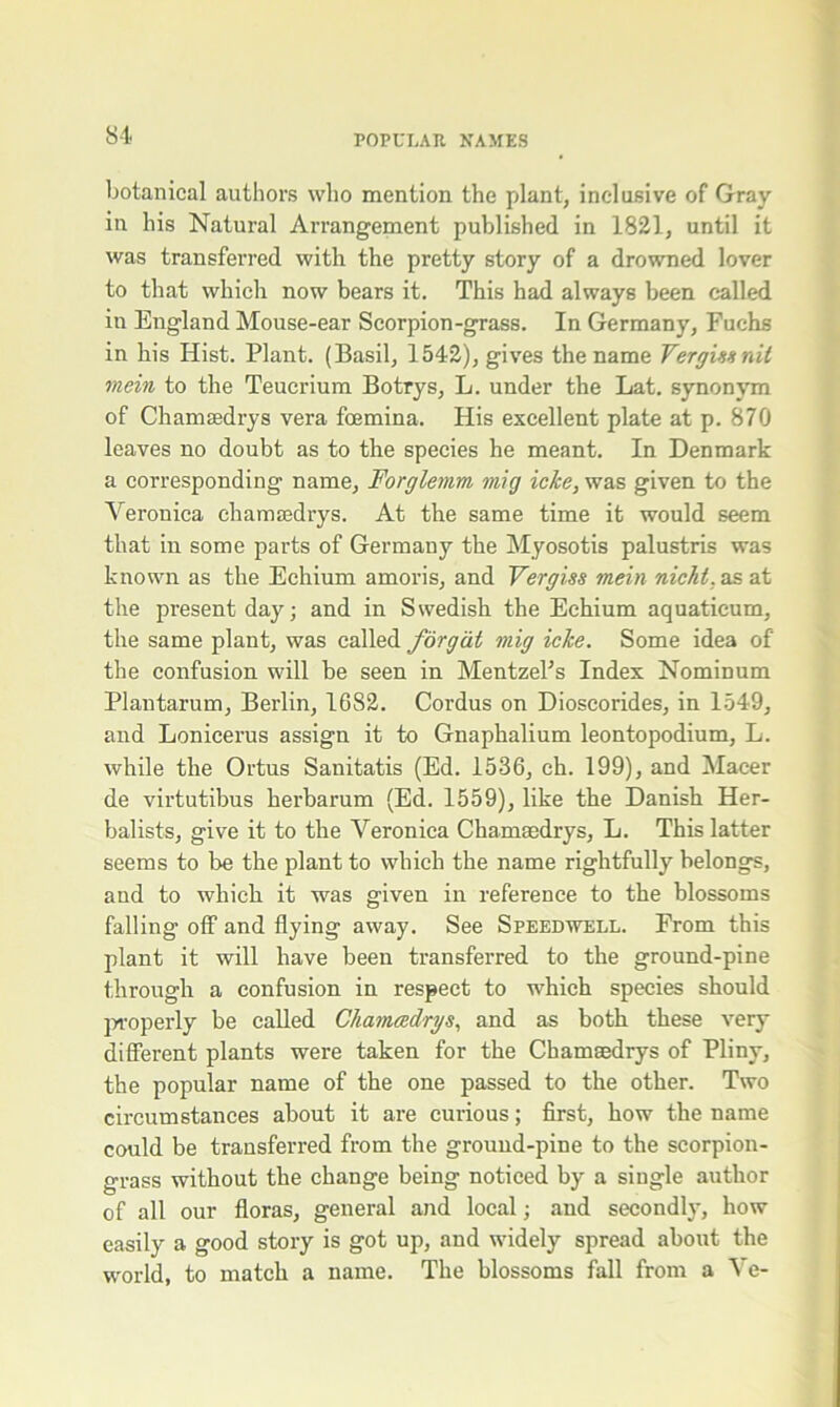 botanical authors who mention the plant, inclusive of Gray in his Natural Arrangement published in 1821, until it was transferred with the pretty story of a drowned lover to that which now bears it. This had always been called in England Mouse-ear Scorpion-grass. In Germany, Fuchs in his Hist. Plant. (Basil, 1542), gives the name Vergiesnit mein to the Teucrium Botrys, L. under the Lat. synonym of Chamsedrys vera fcemina. His excellent plate at p. 870 leaves no doubt as to the species he meant. In Denmark a corresponding name, Forglemm, mig icke, was given to the Veronica chamaedrys. At the same time it would seem that in some parts of Germany the Myosotis palustris was known as the Echium amoris, and Vergiss mein nicht. as at the present day; and in Swedish the Echium aquaticum, the same plant, was called forgat mig icke. Some idea of the confusion will be seen in MentzePs Index Nominum Plantarum, Berlin, 1682. Cordus on Dioscorides, in 1549, and Lonicerus assign it to Gnaphalium leontopodium, L. while the Ortus Sanitatis (Ed. 1536, ch. 199), and Macer de virtutibus herbarum (Ed. 1559), like the Danish Her- balists, give it to the Veronica Chamsedrys, L. This latter seems to be the plant to which the name rightfully belongs, and to which it was given in reference to the blossoms falling off and flying away. See Speedwell. From this plant it will have been transferred to the ground-pine through a confusion in respect to which species should properly be called Chamadrys, and as both these very different plants were taken for the Chamaedrys of Pliny, the popular name of the one passed to the other. Two circumstances about it are curious; first, how the name could be transferred from the ground-pine to the scorpion- grass without the change being noticed by a single author of all our floras, general and local; and secondly, how easily a good story is got up, and widely spread about the world, to match a name. The blossoms fall from a Ve-