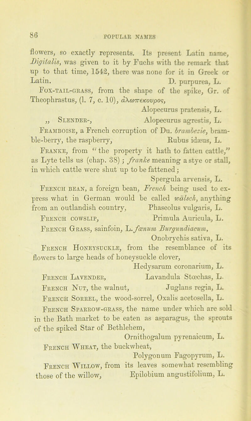 flowers, so exactly represents. Its present Latin name. Digitalis, was given to it by Fuchs with the remark that up to that time, 1542, there was none for it in Greek or Latin. D. purpurea, L. Fox-tail-grass, from the shape of the spike, Gr. of Theophrastus, (1. 7, c. 10), aX&)7re/coi/po?, Alopecurus pratensis, L. ,, Slender-, Alopecurus agrestis, L. Framboise, a French corruption of Du. brambezie, bram- ble-berry, the raspberry, Rubus idseus, L. Franke, from “ the property it hath to fatten cattle,” as Lyte tells us (chap. 38) ; franke meaning a stye or stall, in which cattle were shut up to be fattened; Spergula arvensis, L. French bean, a foreign bean, French being used to ex- press what in German would be called wdlsch, anything from an outlandish country, Phaseolus vulgaris, L. French cowslip. Primula Auricula, L. French Grass, sainfoin, L.fcenum Burgundiacum, Onobrychis sativa, L. French Honeysuckle, from the resemblance of its flowers to large heads of honeysuckle clover, Hedysarum coronarium, L. French Lavender, Lavandula Stoechas, L. French Nut, the walnut, Juglans regia, L. French Sorrel, the wood-sorrel, Oxalis aeetosella, L. French Sparrow-grass, the name under which are sold in the Bath market to be eaten as asparagus, the sprouts of the spiked Star of Bethlehem, Ornithogalum pyrenaicum, L. French Wheat, the buckwheat, Polygonum Fagopyrum, L. French Willow, from its leaves somewhat resembling those of the willow, Epilobium angustifolium, L.