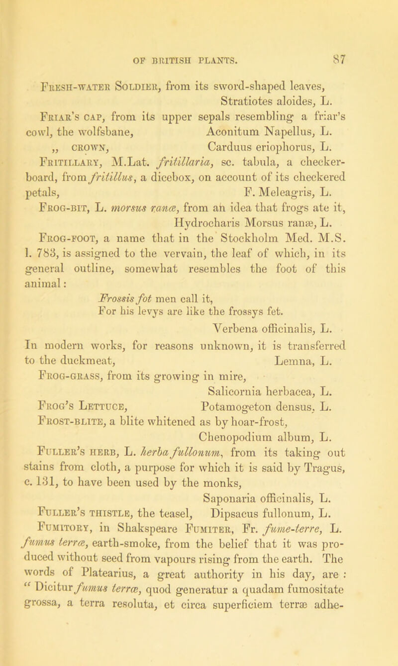 Fresh-water Soldier, from its sword-shaped leaves, Stratiotes aloides, L. Friar’s cap, from its upper sepals resembling a friar’s cowl, the wolfsbane, Aconitum Napellus, L. „ crown, Carduus eriophorus, L. Fritillary, M.Lat. fritillaria, sc. tabula, a checker- board, from fritillus, a dicebox, on account of its checkered petals, F. Meleagris, L. Frog-bit, L. morsus ranee, from an idea that frogs ate it, Hydrocharis Morsus ran a;, L. Frog-foot, a name that in the Stockholm Med. M.S. 1. 783, is assigned to the vervain, the leaf of which, in its general outline, somewhat resembles the foot of this animal: Frossisfot men call it, For his levys are like the frossys fet. Verbena officinalis, L. In modern woi-ks, for reasons unknown, it is transferred to the duckmeat, Lemna, L. Frog-grass, from its growing in mire, Salicomia herbacea, L. Frog’s Lettuce, Potamogeton densus, L. Frost-blite, a blite whitened as by hoar-frost, Chenopodium album, L. Fuller’s herb, L. lierba fullonum, from its taking out stains from cloth, a purpose for which it is said by Tragus, c. 131, to have been used by the monks, Saponaria officinalis, L. Fuller’s thistle, the teasel, Dipsacus fullonum, L. Fumitory, in Shakspeare Fumiter, Fr. fume-terre, L. fumus terra, earth-smoke, from the belief that it was pro- duced without seed from vapours rising from the earth. The words of Platearius, a great authority in his day, are : “ \y\c\tur ficmus terrce, quod generatur a quadam fumositate grossa, a terra resoluta, et circa superficiem terras adhe-