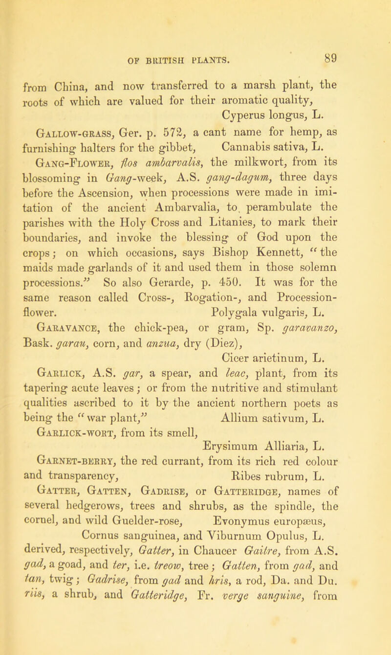 from China, and now transferred to a marsh plant, the roots of which are valued for their aromatic quality, Cyperus longus, L. Gallow-grass, Ger. p. 572, a cant name for hemp, as furnishing halters for the gibbet, Cannabis sativa, L. Gang-Flower, 11 os anibarvalis, the milkwort, from its blossoming in Gang-week, A.S. gang-dagum, three days before the Ascension, when processions were made in imi- tation of the ancient Ambarvalia, to. perambulate the parishes with the Holy Cross and Litanies, to mark their boundaries, and invoke the blessing of God upon the crops; on which occasions, says Bishop Kenneth, “ the maids made garlands of it and used them in those solemn processions. So also Gerarde, p. 450. It was for the same reason called Cross-, Rogation-, and Procession- flower. Polygala vulgaris, L. Garavance, the chick-pea, or gram, Sp. garavanzo, Bask, gar an, corn, and anzua, dry (Diez), Cicer arietinum, L. Garlick, A.S. gar, a spear, and leac, plant, from its tapering acute leaves; or from the nutritive and stimulant qualities ascribed to it by the ancient northern poets as being the “ war plant, Allium sativum, L. Garlick-wort, from its smell, Erysimum Alliaria, L. Garnet-berry, the red currant, from its rich red colour and transparency, Ribes rubrum, L. Gatter, Gatten, Gadrise, or Gatteridge, names of several hedgerows, trees and shrubs, as the spindle, the cornel, and wild Guelder-rose, Evonymus europaeus, Cornus sanguinea, and Viburnum Opulus, L. derived, respectively, Gatter, in Chaucer Gaitre, from A.S. gad, a goad, and ter, i.e. treow, tree; Gatten, from gad, and tan, twig; Gadrise, from gad and hris, a rod, Da. and Du. ms, a shrub, and Gatteridge, Fr. verge sanguine, from