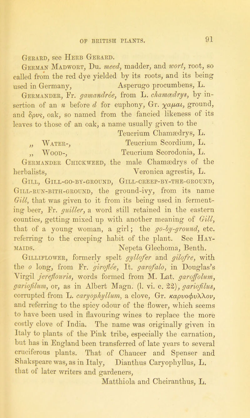 Gerard, see Herb Gerard. German Madwort, Du. meed, madder, and wort, root, so called from the red dye yielded by its roots, and its being used in Germany, Asperugo procumbens, L. Germander, Fr. gamandree, from L. chamcedrys, by in- sertion of an n before d for euphony, Gr. ground, and Spu?, oak, so named from the fancied likeness of its leaves to those of an oak, a name usually given to the Teucrium Chamsedrys, L. ,, Water-, Teucrium Scordium, L. ,, Wood-, Teucrium Scorodonia, L. Germander Chickweed, the male Chamsedrys of the herbalists, Veronica agrestis, L. Gill, Gill-go-by-ground, Gill-creep-by-tiie-ground, Gill-run-bith-ground, the ground-ivy, from its name Gill, that was given to it from its being used in ferment- ing beer, Fr. guiller, a word still retained in the eastern counties, getting mixed up with another meaning of Gill, that of a young woman, a girl; the go-hy-ground, etc. referring to the creeping habit of the plant. See Hay- maids. Nepeta Glechoma, Benth. Gilliflower, formerly spelt gyllofer and gilofre, with the o long, from Fr. giroflee, It. garofalo, in Douglas’s Virgil jereflouris, words formed from M. Lat. garoffolum, gariofihm, or, as in Albert Magn. (1. vi. c. 22), gariojilus, corrupted from L. caryophyllum, a clove, Gr. KapvofyvXkov, and referring to the spicy odour of the flower, which seems to have been used in flavouring wines to replace the more costly clove of India. The name was originally given in Italy to plants of the Pink tribe, especially the carnation, but has in England been transferred of late years to several cruciferous plants. That of Chaucer and Spenser and Shakspeare was, as in Italy, Dianthus Caryophyllus, L. that of later writers and gardeners, Matthiola and Cheiranthus, L.