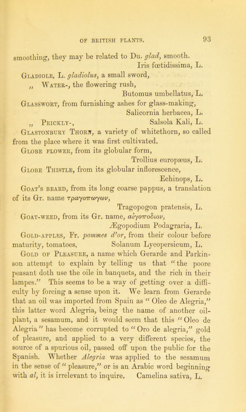 smoothing, they may be related to Du. glad, smooth. Iris foetidissima, L. Gladiole, L. gladiolus, a small sword, „ Water-, the flowering rush, Butomus umbellatus, L. Glasswort, from furnishing ashes for glass-making, Salicornia herbacea, L. „ Prickly-, Salsola Kali, L. Glastonbury Thorn, a variety of whitethorn, so called from the place where it was first cultivated. Globe flower, from its globular form, Trollius europseus, L. Globe Thistle, from its globular inflorescence, Echinops, L. Goat’s beard, from its long coarse pappus, a translation of its Gr. name Tpayoirwycov, Tragopogon pratensis, L. Goat-weed, from its Gr. name, alyoirobcov, iEgopodium Podagraria, L. Gold-apples, Pr. pommes d’or, from their colour before maturity, tomatoes, Solanum Lycopersicum, L. Gold of Pleasure, a name which Gerarde and Parkin- son attempt to explain by telling us that “the poore peasant doth use the oile in banquets, and the rich in their lampes.” This seems to be a way of getting over a diffi- culty by forcing a sense upon it. We learn from Gerarde that an oil was imported from Spain as “ Oleo de Alegria,” this latter word Alegria, being the name of another oil- plant, a sesamum, and it would seem that this “ Oleo de Alegria ” has become corrupted to “ Oro de alegria/’ gold of pleasure, and applied to a very different species, the source of a spurious oil, passed off upon the public for the Spanish. Whether Alegria was applied to the sesamum in the sense of “ pleasure,” or is an Arabic word beginning with al, it is irrelevant to inquire. Camelina sativa, L.