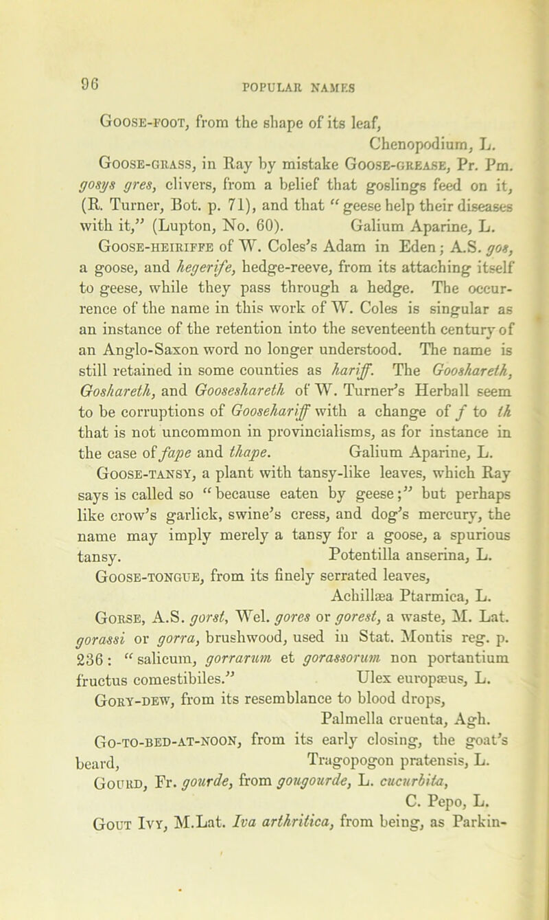 Goose-foot, from the shape of its leaf, Chenopodium, L. Goose-grass, in Ray by mistake Goose-grease, Pr. Pm. gosys gres, clivers, from a belief that goslings feed on it, (R. Turner, Bot. p. 71), and that “geese help their diseases with it,” (Lupton, No. 60). Galium Aparine, L. Goose-heiriffe of W. Coles’s Adam in Eden; A.S. gos, a goose, and liegerife, hedge-reeve, from its attaching itself to geese, while they pass through a hedge. The occur- rence of the name in this work of W. Coles is singular as an instance of the retention into the seventeenth century of an Anglo-Saxon word no longer understood. The name is still retained in some counties as hariff. The Gooshareth, Goshareth, and Gooseshareth of W. Turner’s Herball seem to be corruptions of Goosehariff with a change of / to ih that is not uncommon in provincialisms, as for instance in the case of fape and thape. Galium Aparine, L. Goose-tansy, a plant with tansy-like leaves, which Ray says is called so “because eaten by geese;” but perhaps like crow’s garlick, swine’s cress, and dog’s mercury, the name may imply merely a tansy for a goose, a spurious tansy. Potentilla anserina, L. Goose-tongue, from its finely serrated leaves, Achillasa Ptarmica, L. Gorse, A.S. gorst, Wei. gores or gorest, a waste, M. Lat. gorassi or gorra, brushwood, used in Stat. Montis reg. p. 236: “ salicum, gorrarum et gorassorum non portantium fructus comestibiles.” Ulex europseus, L. Gory-dew, from its resemblance to blood drops, Palmella cruenta, Agh. Go-to-bed-at-noon, from its early closing, the goat’s beard, Tragopogon pratensis, L. Gourd, Fr. gourde, from gongourde, L. cucurbita, C. Pepo, L. Gout Ivy, M.Lat. Iva arthrilica, from being, as Parkin-