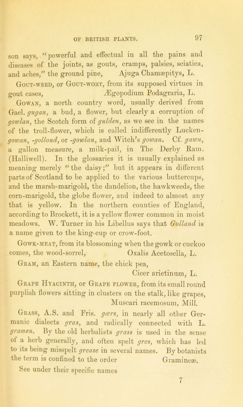 son says, “powerful and effectual in all the pains and diseases of the joints, as gouts, cramps, palsies, sciatica, and aches,” the ground pine, Ajuga Chamsepitys, L. Gout-weed, or Gout-wort, from its supposed virtues in gout cases, iEgopodium Podagraria, L. Gowan, a north country word, usually derived from Gael, gugan, a bud, a flower, but clearly a corruption of goiolan, the Scotch form of gulden, as we see in the names of the troll-flower, which is called indifferently Lucken- gowan, -gollond, or -gowlan, and Witch’s gowan. Cf. gawn, a gallon measure, a milk-pail, in The Derby Ram. (Halliwell). In the glossaries it is usually explained as meaning merely “the daisy;” but it appears in different parts of Scotland to be applied to the various buttercups, and the marsh-marigold, the dandelion, the hawkweeds, the corn-marigold, the globe flower, and indeed to almost any that is yellow. In the northern counties of England, according to Brockett, it is a yellow flower common in moist meadows. W. Turner in his Libellus says that Gotland is a name given to the kiDg-cup or crow-foot. Gowk-meat, from its blossoming when the gowk or cuckoo comes, the wood-sorrel, Oxalis Aeetosella, L. Gram, an Eastern name, the chick pea, Cicer arietinum, L. Grape Hyacinth, or Grape flower, from its small round purplish flowers sitting in clusters on the stalk, like grapes, Muscari racemosum, Mill. Grass, A.S. and Fris. gccrs, in nearly all other Ger- manic dialects gras, and radically connected with L. gramen. By the old herbalists grass is used in the sense of a herb generally, and often spelt gres, which has led to its being misspelt grease in several names. By botanists the term is confined to the order Graminese. bee under their specific names 7