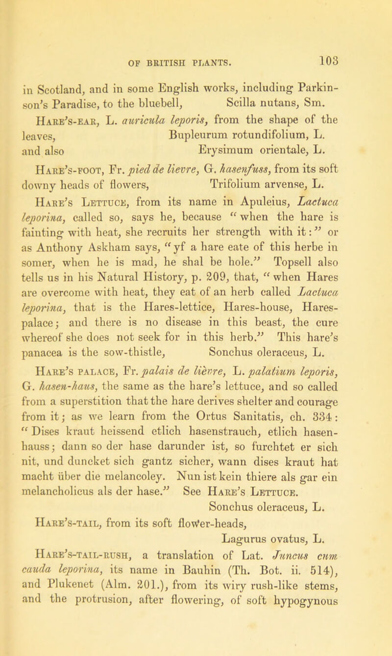 in Scotland, and in some English works, including Parkin- son's Paradise, to the bluebell, Scilla nutans, Sm. Hare's-ear, L. auricula leporis, from the shape of the leaves, Bupleurum rotundifolium, L. and also Erysimum orientale, L. Hare's-foot, Fr. pieclde lievre, G. hasenfuss, from its soft downy heads of flowers, Trifolium arvense, L. Hare's Lettuce, from its name in Apuleius, Laciuca leporina, called so, says he, because “ when the hare is fainting with heat, she recruits her strength with it: or as Anthony Askham says, “ yf a hare eate of this herbe in somer, when he is mad, he shal be hole.” Topsell also tells us in his Natural History, p. 209, that, “ when Hares are overcome with heat, they eat of an herb called Laciuca leporina, that is the Hares-lettice, Hares-house, Hares- palace; and there is no disease in this beast, the cure whereof she does not seek for in this herb. This hare's panacea is the sow-thistle, Sonchus oleraceus, L. Hare's palace, Fr. palais de lievre, L. palatium leporis, G. hasen-haus, the same as the hare’s lettuce, and so called from a superstition that the hare derives shelter and courage from it; as we learn from the Ortus Sanitatis, ch. 334 : “ Dises kraut heissend etlich hasenstrauch, etlich hasen- hauss; dann so der hase darunder ist, so furchtet er sich nit, und duncket sich gantz sicher, wann dises kraut hat macht uber die melancoley. Nun ist kein thiere als gar ein melancholicus als der hase. See Hare's Lettuce. Sonchus oleraceus, L. Hare’s-tail, from its soft floWer-heads, Lagurus ovatus, L. Hare's-tail-rush, a translation of Lat. Juncus cum cauda leporina, its name in Bauhin (Th. Bot. ii. 514), and Plukenet (Aim. 201.), from its wiry rush-like stems, and the protrusion, after flowering, of soft hypogynous