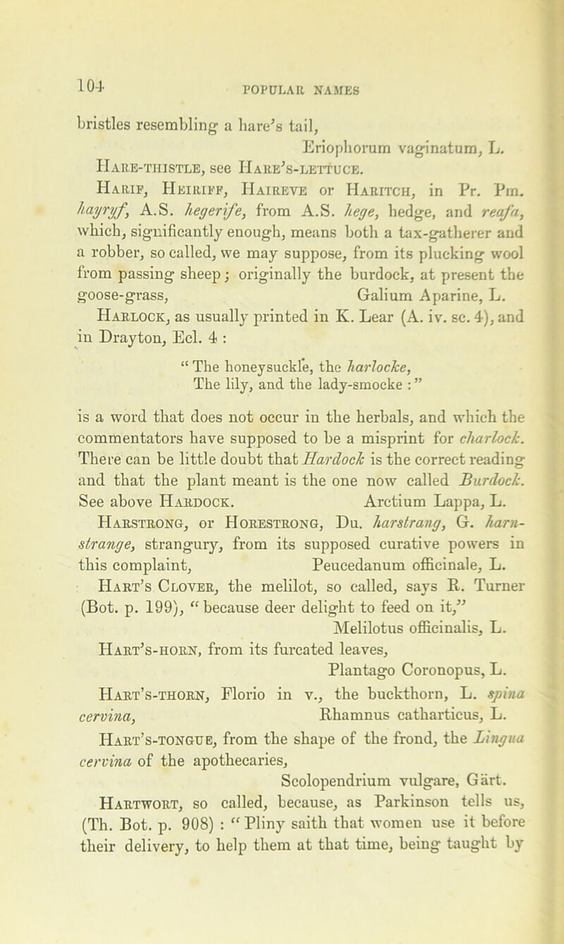 bristles resembling a hare’s tail, Eriophorum vaginatum, L. Hare-thistle, see Hare’s-lettuce. Harif, Heiriff, Haireve or Haritcii, in Pr. Pm. hwjryf, A.S. liegerife, from A.S. liege, hedge, and reafa, which, significantly enough, means both a tax-gatherer and a robber, so called, we may suppose, from its plucking wool from passing sheep; originally the burdock, at present the goose-grass, Galium Aparine, L. Harlock, as usually printed in K. Lear (A. iv. sc. 4), and in Drayton, Eel. 4 : “ The honeysuckle, the Tiarlocke, The lily, and the lady-smocke : ” is a word that does not occur in the herbals, and which the commentators have supposed to be a misprint for charlock. There can be little doubt that Ilardock is the correct reading and that the plant meant is the one now called Burdock. See above Hardock. Arctium Lappa, L. Harstrong, or Horestrong, Du. liarsirang, G. ham- strange, strangury, from its supposed curative powers in this complaint, Peucedanum officinale, L. Hart’s Clover, the melilot, so called, says R. Turner (Bot. p. 199), “ because deer delight to feed on it,” Melilotus officinalis, L. Hart’s-horn, from its furcated leaves, Plantago Coronopus, L. Hart’s-thorn, Florio in v., the buckthorn, L. spina cervina, Rhamnus catharticus, L. Hart’s-tongue, from the shape of the frond, the Lingua cervina of the apothecaries, Scolopendrium vulgare, Gart. Hartwort, so called, because, as Parkinson tells us, (Th. Bot. p. 908) : “ Pliny saith that women use it before their delivery, to help them at that time, being taught by