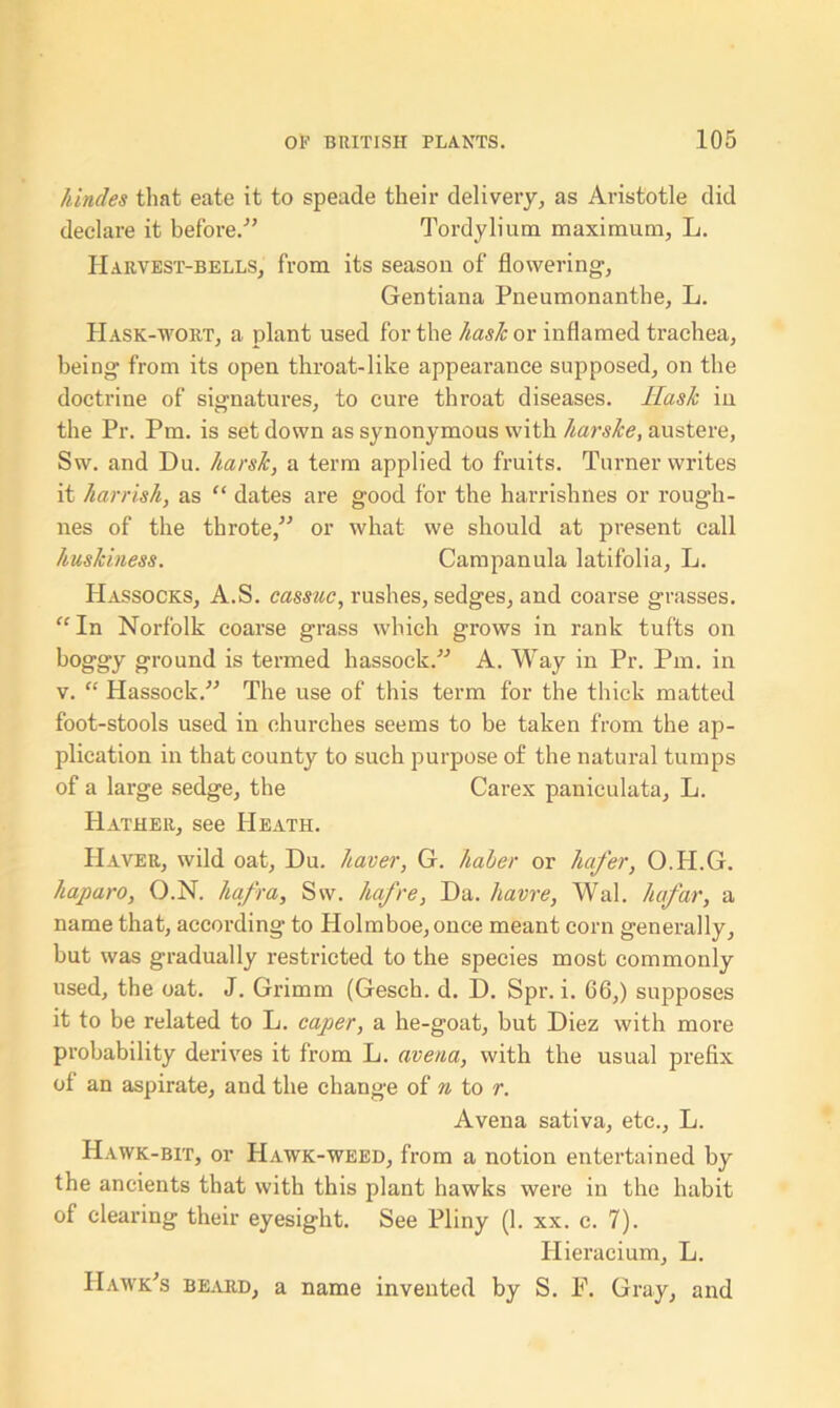 liindes that eate it to speade their delivery, as Aristotle did declare it before.'” Tordylium maximum, L. Harvest-bells, from its season of flowering, Gentiana Pneumonanthe, L. IIask-wort, a plant used for the hash or inflamed trachea, being from its open throat-like appearance supposed, on the doctrine of signatures, to cure throat diseases. Hash in the Pr. Pm. is set down as synonymous with harshe, austere, Sw. and Du. harsh, a term applied to fruits. Turner writes it harrish, as “ dates are good for the harrishnes or rough- nes of the throte,” or what we should at present call huskiness. Campanula latifolia, L. Hassocks, A.S. cassuc, rushes, sedges, and coarse grasses. “In Norfolk coarse grass which grows in rank tufts on boggy ground is termed hassock/'’ A. Way in Pr. Pm. in v. “ Hassock.” The use of this term for the thick matted foot-stools used in churches seems to be taken from the ap- plication in that county to such purpose of the natural tumps of a large sedge, the Carex paniculata, L. Hather, see Heath. Haver, wild oat, Du. haver, G. haber or hafer, O.H.G. liaparo, O.N. hafra, Sw. hafre, Da. Havre, Wal. he far, a name that, according- to Holmboe,once meant corn generally, but was gradually restricted to the species most commonly used, the oat. J. Grimm (Gesch. d. D. Spr. i. 06,) supposes it to be related to L. caper, a he-goat, but Diez with more probability derives it from L. avena, with the usual prefix of an aspirate, and the change of n to r. Avena sativa, etc., L. Hawk-bit, or Hawk-weed, from a notion entertained by the ancients that with this plant hawks were in the habit of clearing their eyesight. See Pliny (1. xx. c. 7). Hieracium, L. Hawk’s beard, a name invented by S. F. Gray, and