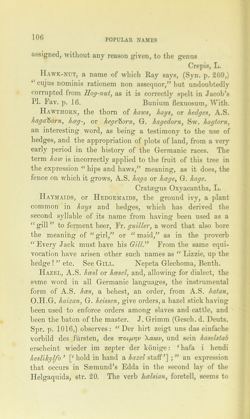 POPULAR NAMES assigned, without any reason given, to the genus Crepis, L. Hawk-nut, a name of which Hay says, (Syn. p. 209,) “ cujus nominis rationem non assequor,” but undoubtedly corrupted from Hog-nut, as it is correctly spelt in Jacob’s PI. Fav. p. 16. Bunium flexuosum. With. Hawthorn, the thorn of haws, hays, or hedges, A.S. haga^Sorn, hag-, or hege^orn, G. hagedorn, Sw. hag torn, an interesting word, as being a testimony to the use of hedges, and the appropriation of plots of land, from a very early period in the history of the Germanic races. The term haw is incorrectly applied to the fruit of this tree in the expression “ hips and haws,” meaning, as it does, the fence on which it grows, A.S. hag a or hcege, G. liage. Crataegus Oxyacantha, L. Haymaids, or Hedgemaids, the ground ivy, a plant common in hays and hedges, which has derived the second syllable of its name from having been used as a “ gill ” to ferment beer, Fr. guiller, a word that also bore the meaning of “ girl,” or “ maid,” as in the proverb “Every Jack must have his Gill.” From the same equi- vocation have arisen other such names as “ Lizzie, up the hedge ! ” etc. See Gill. Nepeta Glechoma, Benth. Hazel, A.S. hcesl or hcesel, and, allowing for dialect, the same word in all Germanic languages, the instrumental form of A.S. hces, a behest, an order, from A.S. hat an, O.H.G. haizan, G. heissen, give orders, a hazel stick having been used to enforce orders among slaves and cattle, and been the baton of the master. J. Grimm (Gesch. d. Deuts. Spr. p. 1016,) observes: “ Der hirt zeigt uns das einfache vorbild des fiirsten, des 7TOLfiyv \am>, und sein haselstab erscheint wieder im zepter der konige: ‘ liafa i hendi heslikylfo ’ [{ hold in hand a hazel staff’] ; ” an expression that occurs iu Ssemund’s Edda in the second lay of the Ilelgaquida, str. 20. The verb luelsian, foretell, seems to