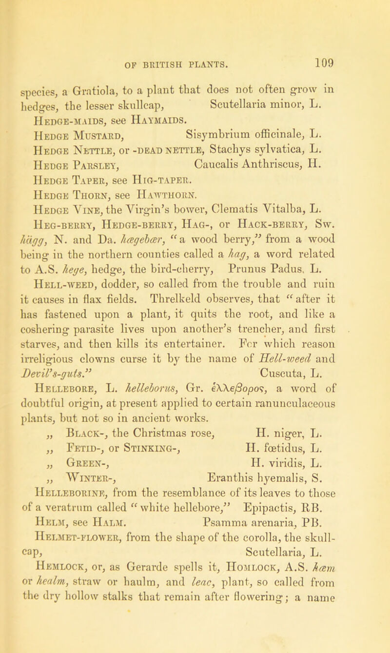 species, a Gratiola, to a plant that does not often grow in hedges, the lesser skullcap, Scutellaria minor, L. Hedge-maids, see Haymaids. Hedge Mustard, Sisymbrium officinale, L. Hedge Nettle, or -dead nettle, Stachys svlvatica, L. Hedge Parsley, Caucalis Anthriscus, H. Hedge Taper, see IP rG-taper. Hedge Thorn, see Hawthorn. Hedge Vine, the Virgin’s bower, Clematis Vitalba, L. Heg-berry, Hedge-berry, Hag-, or Hack-berry, Sw. hcigg, N. and Da. hagebar, “a wood berry, from a wood being in the northern counties called a hag, a word related to A.S. hege, hedge, the bird-elierry, Prunus Padus, L. Hell-weed, dodder, so called from the trouble and ruin it causes in flax fields. Threlkeld observes, that “ after it has fastened upon a plant, it quits the root, and like a coshering parasite lives upon another’s trencher, and first starves, and then kills its entertainer. For which reason irreligious clowns curse it by the name of Hell-weed and Devil’s-guts.” Cuscuta, L. Hellebore, L. helleborus, Gr. e\\efiopos, a word of doubtful origin, at present applied to certain ranuuculaceous plants, but not so in ancient works. „ Black-, the Christmas rose, PI. niger, L. „ Fetid-, or Stinking-, II. foetidus, L. „ Green-, PI. viridis, L. „ Winter-, Eranthis hyemalis, S. PIelleborine, from the resemblance of its leaves to those of a veratrum called “ white hellebore,’’ Epipactis, RB. Helm, see Halm. Psamma arenaria, PB. Helmet-flower, from the shape of the corolla, the skull- cap, Scutellaria, L. Hemlock, or, as Gerarde spells it, IIomlock, A.S. ham or healm, straw or haulm, and leac, plant, so called from the dry hollow stalks that remain after flowering; a name