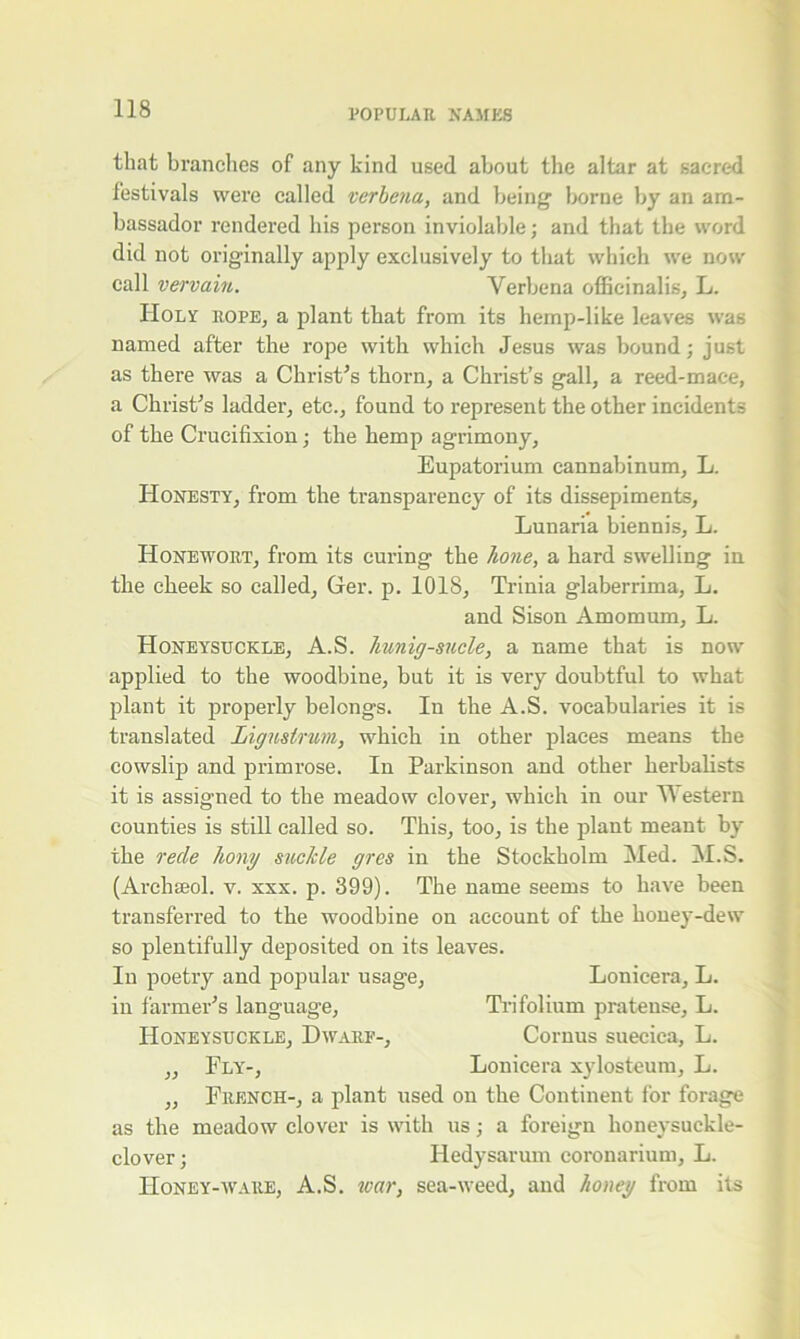 that brandies of any kind used about the altar at sacred festivals were called verbena, and being borne by an am- bassador rendered his person inviolable; and that the word did not originally apply exclusively to that which we now call vervain. Verbena officinalis, L. Holy rope, a plant tliat from its hemp-like leaves was named after the rope with which Jesus was bound; just as there was a Christ’s thorn, a Christ’s gall, a reed-mace, a Christ’s ladder, etc., found to represent the other incidents of the Crucifixion; the hemp agrimony, Eupatorium cannabinum, L. Honesty, from the transparency of its dissepiments, Lunaria biennis, L. II one wort, from its curing the hone, a hard swelling in the cheek so called, Ger. p. 1018, Trinia glaberrima, L. and Sison Amomum, L. Honeysuckle, A.S. hunig-sucle, a name that is now applied to the woodbine, but it is very doubtful to what plant it properly belongs. In the A.S. vocabularies it is translated Ligmirum, which in other places means the cowslip and primrose. In Parkinson and other herbalists it is assigned to the meadow clover, which in our Western counties is still called so. This, too, is the plant meant by the rede hong suckle gres in the Stockholm Med. M.S. (Archseol. v. xxx. p. 399). The name seems to have been transferred to the woodbine on account of the honey-dew so plentifully deposited on its leaves. In poetry and popular usage, Lonicera, L. in farmer’s language, Trifolium pratense, L. Honeysuckle, Dwarf-, Cornus suecica, L. „ Fly-, Lonicera xylosteum, L. „ French-, a plant used on the Continent for forage as the meadow clover is with us; a foreign honeysuckle- clover; Hedysarum coronarium, L. Honey-ware, A.S. war, sea-weed, and honey from its