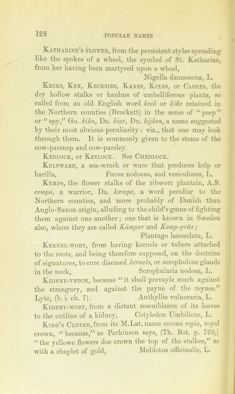 Katharine's flower, from the persistent styles spreading like the spokes of a wheel, the symbol of St. Katharine, from her having been martyred upon a wheel, Nigella damascena, L. Kecks, Kex, Kecksies, Kaxes, Kixes, or Cashes, the dry hollow stalks or haulms of umbelliferous plants, so called from an old English word keek or kike retained in the Northern counties (Brockett) in the sense of “peep or “ spy, Go. kika, Da. kige, Du. Idjlcen, a name suggested by their most obvious peculiarity : viz., that one may look through them. It is commonly given to the stems of the cow-parsnep and cow-parsley. Kedlock, or Ketlock. See Chedlock. Kelpware, a sea-wrack or ware that produces kelp or barilla, Fucus nodosus, and vesieulosus, L. Kemps, the flower stalks of the ribwort plantain, A.S. cempa, a warrior. Da. kcempe, a word peculiar to the Northern counties, and more probably of Danish than Anglo-Saxon origin, alluding to the child's game of fighting them against one another; one that is known in Sweden also, where they are called Kampar and Kamp-gras ; Plantago lanceolata, L. Kernel-wort, from having kernels or tubers attached to the roots, and being therefore supposed, on the doctrine of signatures, to cure diseased kernels, or scrophulous glands in the neck, Scrophularia nodosa, L. Kidney-vetch, because “ it shall prevayle much against the strangury, and against the payne of the reynes. Lyte, (b. i. ch. 7). Anthyllis vulneraria, L. Kidney-wort, from a distant resemblance of its leaves to the outline of a kidney, Cotyledon Umbilicus, L. King's Clover, from its M.Lat. name corona regia, royal crown, “because, as Parkinson says, (Th. Bot. p. 720,) “ the yellowe flowers doe crown the top of the stalkes, as with a chaplet of gold, Melilotus oflicinalis, L.