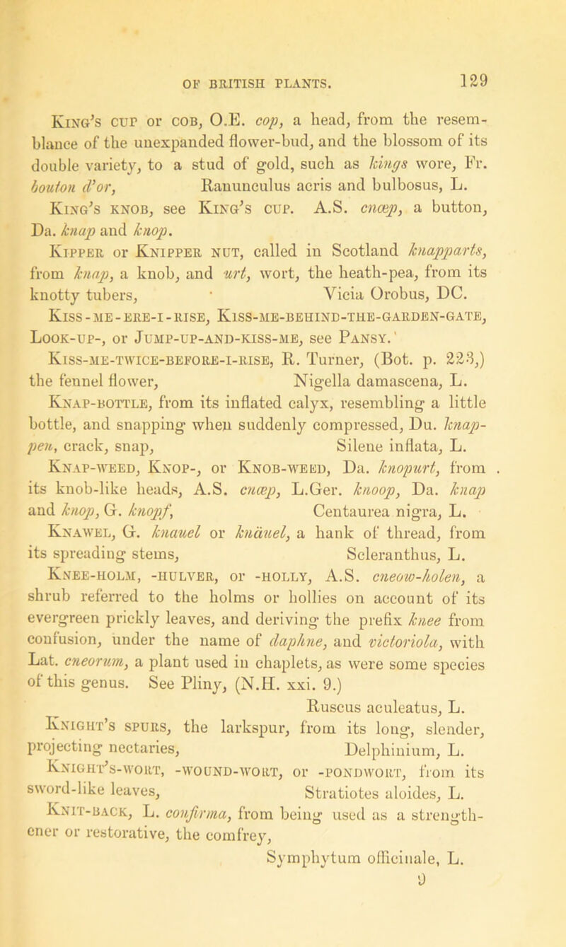 King’s cur or cob, O.E. cop, a head, from the resem- blance of the unexpanded flower-bud, and the blossom of its double variety, to a stud of gold, such as Icings wore, Fr. bouton cl’or, Ranunculus acris and bulbosus, L. King’s knob, see King’s cup. A.S. cnocp, a button, Da. knap and hiop. Kipper or Knipper nut, called in Scotland hiapparts, from knap, a knob, and urt, wort, the heath-pea, from its knotty tubers, • Vicia Orobus, DC. Kiss - me - ere-i - rise, Kiss-me-behind-the-garden-gate, Look-up-, or Jump-up-and-kiss-me, see Pansy. ' Kiss-me-twice-before-i-rise, R. Turner, (Bot. p. 223,) the fennel flower, Nigel la damascena, L. Knap-bottle, from its inflated calyx, resembling a little bottle, and snapping when suddenly compressed, Du. lcnap- pen, crack, snap, Silene inflata, L. Knap-weed, Knop-, or Ivnob-weed, Da. knopurt, from . its knob-like heads, A.S. cncep, L.Ger. knoop, Da. knap and knop, G. knopf, Centaurea nigra, L. Knawel, G. knauel or knauel, a hank of thread, from its spreading stems, Scleranthus, L. Knee-holm, -hulver, or -holly, A.S. cneow-holen, a shrub referred to the holms or hollies on account of its evergreen prickly leaves, and deriving the prefix knee from confusion, under the name of daphne, and victoriola, with Lat. cneorum, a plant used in chaplets, as were some species of this genus. See Pliny, (N.H. xxi. 9.) Ruscus aculeatus, L. Knight’s spurs, the larkspur, from its long, slender, projecting nectaries, Delphinium, L. Knight’s-wort, -wound-wort, or -pondwort, from its sword-like leaves, Stratiotes aloides, L. Knit-back, L. confinna, from being used as a strength- oner or restorative, the comfrey, Symphytum officinale, L. 9