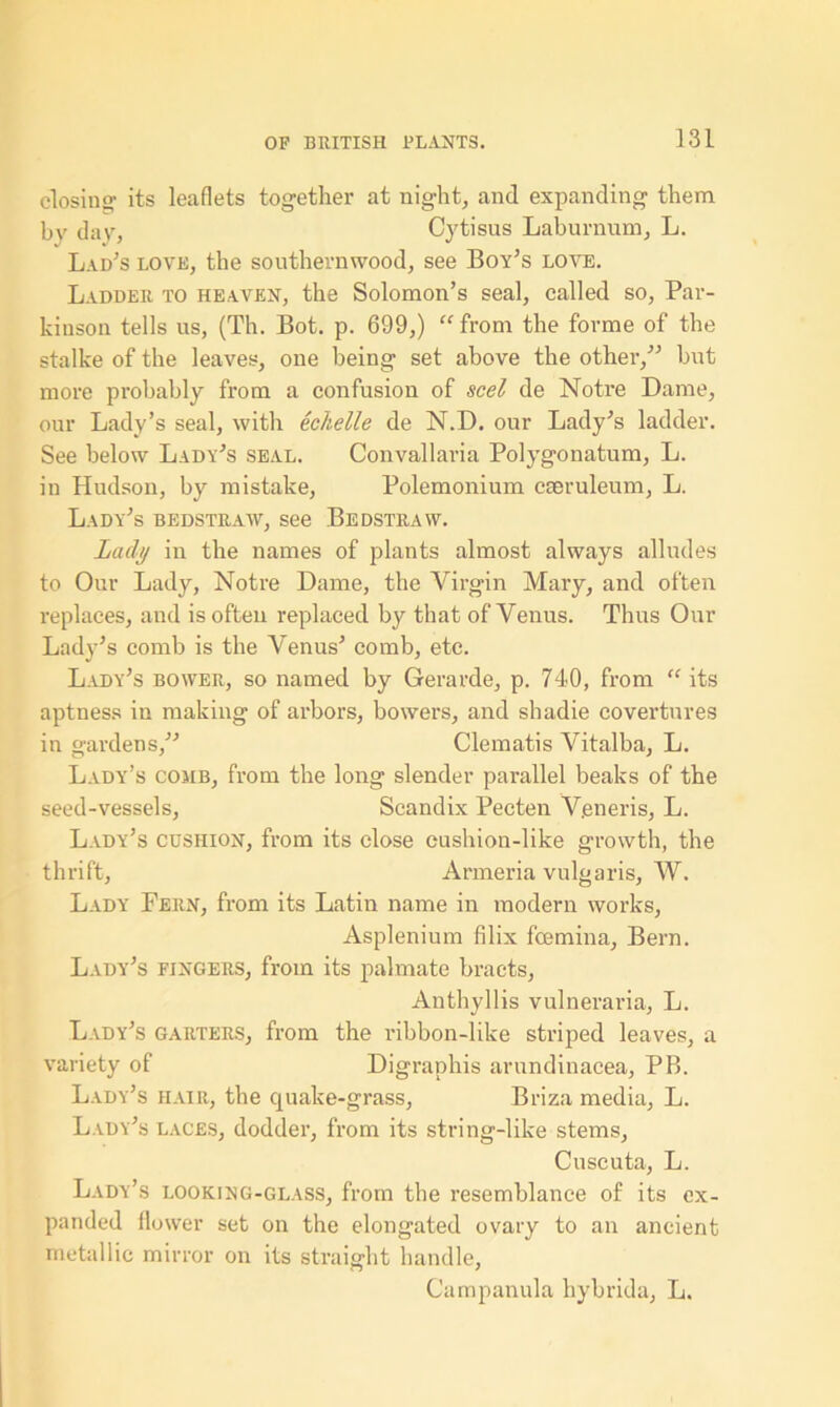 closing1 its leaflets together at night, and expanding them by day, Cytisus Laburnum, L. Lad's love, the southernwood, see Boy’s love. Ladder to heaven, the Solomon’s seal, called so, Par- kinson tells us, (Th. Bot. p. 699,) “ from the forme of the stalke of the leaves, one being set above the other,” but more probably from a confusion of seel de Notre Dame, our Lady’s seal, with echelle de N.D. our Lady’s ladder. See below Lady’s seal. Convallaria Polygonatum, L. in Hudson, by mistake, Polemonium caeruleum, L. Lady’s bedstraw, see Bedstravv. Lady in the names of plants almost always alludes to Our Lady, Notre Dame, the Virgin Mary, and often replaces, and is often replaced by that of Venus. Thus Our Lady’s comb is the Venus’ comb, etc. Lady’s bower, so named by Gerarde, p. 740, from “ its aptness in making of arbors, bowers, and shadie covertures in gardens,” Clematis Vitalba, L. Lady’s comb, from the long slender parallel beaks of the seed-vessels, Scandix Pecten Veneris, L. Lady’s cushion, from its close cushion-like growth, the thrift, Armeria vulgaris, W. Lady Fern, from its Latin name in modern works, Asplenium filix feemina, Bern. Lady’s fingers, from its palmate bracts, Anthyllis vulneraria, L. Lady’s garters, from the ribbon-like striped leaves, a variety of Digraphis arundinacea, PB. Lady’s hair, the quake-grass, Briza media, L. Lady’s laces, dodder, from its string-like stems, Cuscuta, L. Lady’s looking-glass, from the resemblance of its ex- panded flower set on the elongated ovary to an ancient metallic mirror on its straight handle, Campanula hybrida, L.