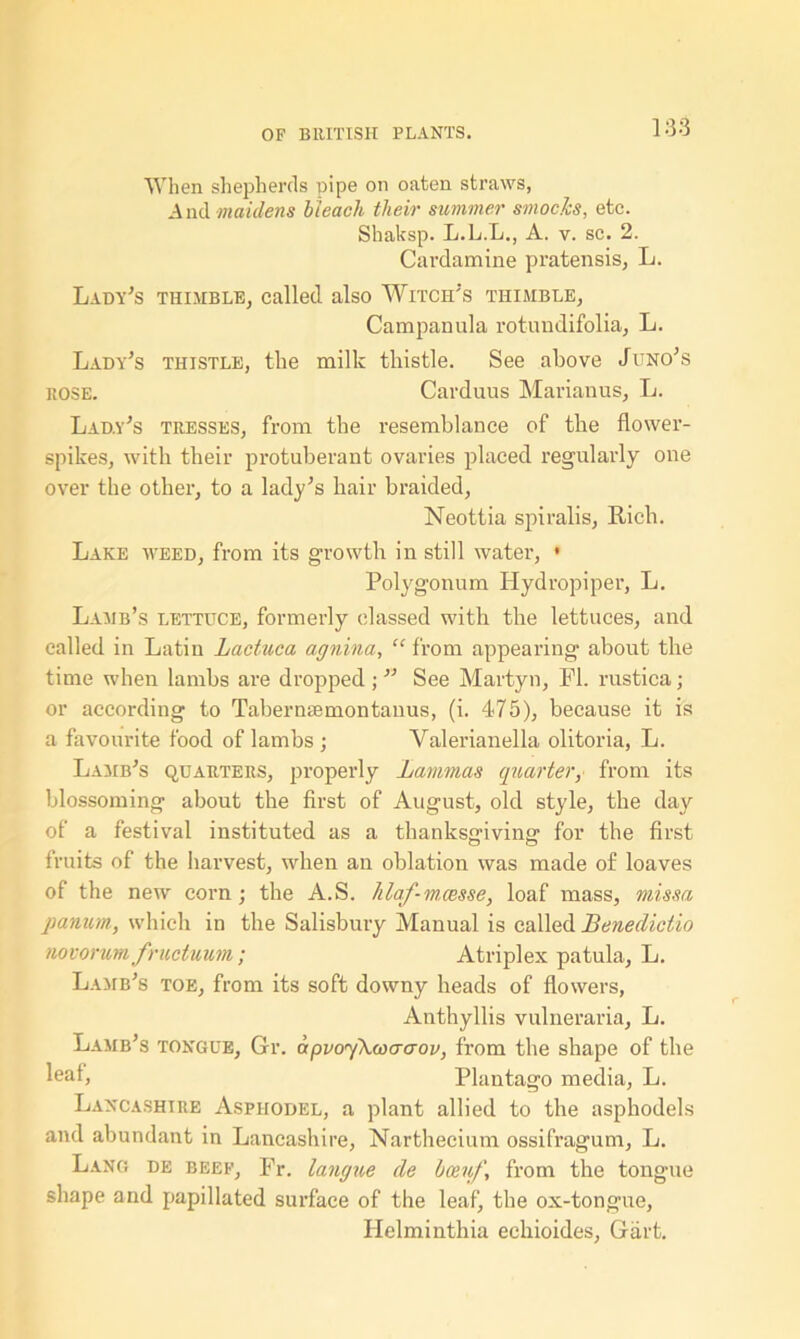 138 When shepherds pipe on oaten straws, A nd maidens bleach their summer smocks, etc. Shaksp. L.L.L., A. v. sc. 2. Cardamine pratensis, L. Lady's thimble, called also Witch's thimble, Campanula rotundifolia, L. Lady's thistle, the milk thistle. See above Juno's rose. Carduus Marianus, L. Lady's tresses, from the resemblance of the flower- spikes, with their protuberant ovaries placed regularly one over the other, to a lady's hair braided, Neottia spiralis, Rich. Lake weed, from its growth in still water, • Polygonum Hydropiper, L. Lamb’s lettuce, formerly classed with the lettuces, and called in Latin Lactuca agnina, “ from appearing about the time when lambs are dropped ;  See Martyn, FI. rustica; or according to Tabernsemontanus, (i. 475), because it is a favourite food of lambs ; Valerianella olitoria, L. Lamb's quarters, properly Lammas quarter, from its blossoming about the first of August, old style, the day of a festival instituted as a thanksgiving for the first fruits of the harvest, when an oblation was made of loaves of the new corn j the A.S. hlaf-m.cesse, loaf mass, missa panum, which in the Salisbury Manual is called Benedictio novorum fructuum; Atriplex patula, L. Lamb's toe, from its soft downy heads of flowers, Anthyllis vulneraria, L. Lamb’s tongue, Gr. apvoyAwaaov, from the shape of the leaf, Plantago media, L. Lancashire Asphodel, a plant allied to the asphodels and abundant in Lancashire, Narthecium ossifragum, L. Lang de beef, Fr. langne de bosnf, from the tongue shape and papillated surface of the leaf, the ox-tongue, Helminthia eehioides, Gart.