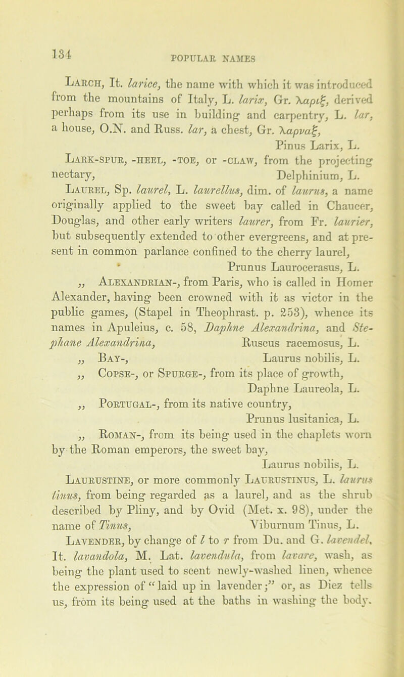 POPULAR, NAMES Larch, It. larice, the name with which it was introduced from the mountains of Italy, L. larix, Gr. \apii;, derived perhaps from its use in building1 and carpentry, L. lar, a house, O.N. and Russ, lar, a chest, Gr. \apva%, Pinus Larix, L. Lark-spur, -heel, -toe, or -claw, from the projecting nectary, Delphinium, L. Laurel, Sp. laurel, L. laurellus, dim. of laurus, a name originally applied to the sweet bay called in Chaucer, Douglas, and other early writers lanrer, from Fr. laurier, hut subsequently extended to other evergreens, and at pre- sent in common parlance confined to the cherry laurel, * Prunus Laurocerasus, L. ,, Alexandrian-, from Paris, who is called in Homer Alexander, having been crowned with it as victor in the public games, (Stapel in Theophrast. p. 253), whence its names in Apuleius, c. 58, Daphne Alexandrina, and Ste- phane Alexandrina, Ruscus racemosus, L. ,, Bay-, Laurus nobilis, L. „ Copse-, or Spurge-, from its place of growth. Daphne Laureola, L. ,, Portugal-, from its native country, Prunus lusitanica, L. ,, Roman-, from its being used in the chaplets worn by the Roman emperors, the sweet bay, Laurus nobilis, L. Laurustine, or more commonly Laurustinus, L. laurus iinus, from being regarded as a laurel, and as the shrub described by Pliny, and by Ovid (Met. x. 98), under the name of Tinus, Viburnum Tinus, L. Lavender, by change of l to r from Du. and G. lavendel, It. lavandola, M. Lat. lavendula, from lavare, wash, as being the plant used to scent newly-washed linen, whence the expression of “laid up in lavender;” or, as Diez tells us, from its being used at the baths in washing the body.