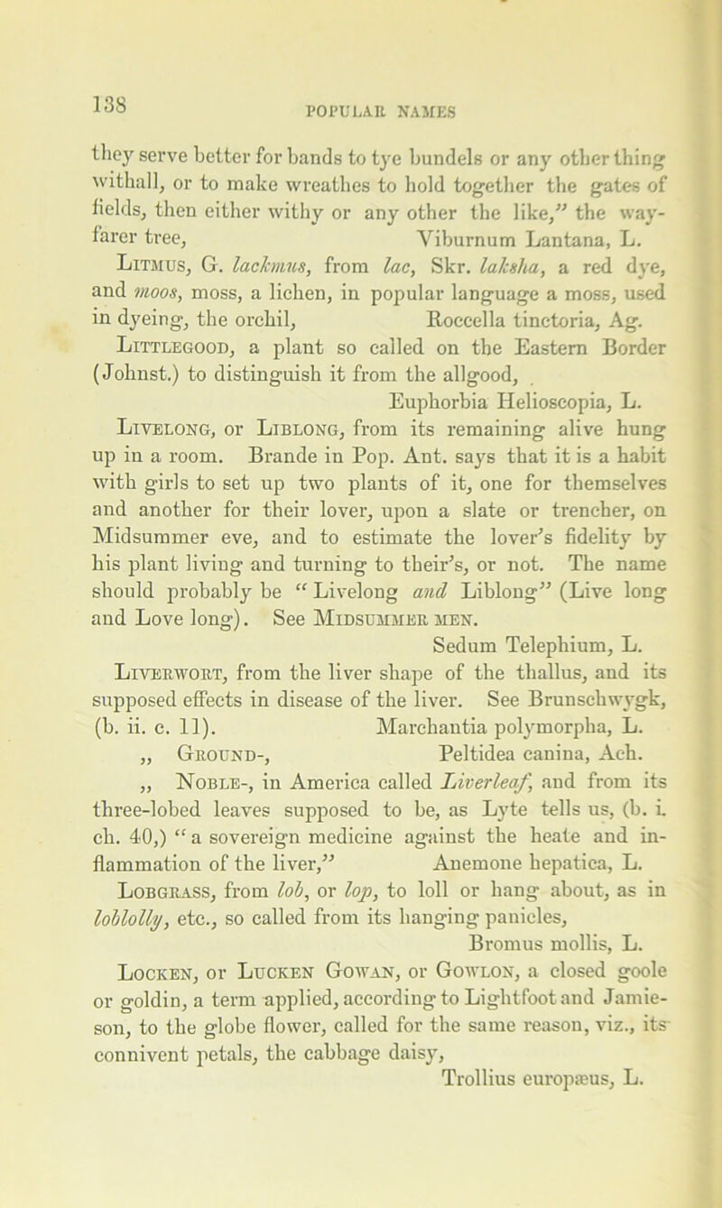 POPULAR NAMES they serve better for bands to tye bundels or any other thing withal], or to make wreathes to hold together the gates of fields, then either withy or any other the like,” the way- farer tree, Viburnum Lantana, L. Litmus, G. lackmus, from lac, Skr. laksha, a red dye, and moos, moss, a lichen, in popular language a moss, used in dyeing, the orchil, Roccella tinctoria, Ag. Littlegood, a plant so called on the Eastern Border (Johnst.) to distinguish it from the allgood, Euphorbia Helioscopia, L. Livelong, or Liblong, from its remaining alive hung up in a room. Braude in Pop. Ant, says that it is a habit with girls to set up two plants of it, one for themselves and another for their lover, upon a slate or trencher, on Midsummer eve, and to estimate the lover's fidelity by his plant living and turning to their’s, or not. The name should probably be “ Livelong and Liblong” (Live long and Love long). See Midsummer men. Sedum Telephium, L. Liverwort, from the liver shape of the tliallus, and its supposed effects in disease of the liver. See Brunschwygk, (b. ii. c. 11). Marchantia polymorpha, L. „ Ground-, Peltidea canina, Ach. „ Noble-, in America called IAverleaf, and from its three-lobed leaves supposed to be, as Lyte tells us, (h. i. cli. 40,) “ a sovereign medicine against the heate and in- flammation of the liver,” Anemone liepatica, L. Lobgrass, from lob, or lop, to loll or hang about, as in loblolly, etc., so called from its hanging panicles, Bromus mollis, L. Locken, or Lucken Gowan, or Gowlon, a closed goole or goldin, a term applied, according to Lightfoot and Jamie- son, to the globe flower, called for the same reason, viz., its- connivent petals, the cabbage daisy, Trollius europaeus, L.