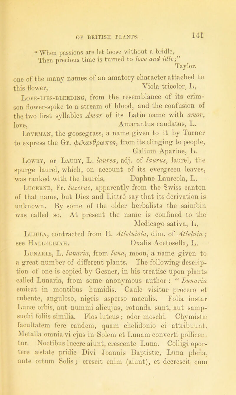 “ When passions are let loose without a bridle, Then precious time is turned to love and idle; Taylor. one of the many names of an amatory character attached to this flower, Viola tricolor, L, Love-lies-bleeding, from the resemblance of its crim- son flower-spike to a stream of blood, and the confusion of the two first syllables Amur of its Latin name with amor, love, Amarantus caudatus, L. Loveman, the goosegrass, a name given to it by Turner to express the Gr. <f>Ckav6poottos, from its clinging to people, Galium Aparine, L. Lowry, or Lau;y, L. laurea, adj. of laurus, laurel, the spurge laurel, which, on account of its evergreen leaves, was ranked with the laurels, Daphne Laureola, L. Lucerne, Fr. luzerne, apparently from the Swiss canton of that name, but Diez and Littre say that its derivation is unknown. By some of the older herbalists the sainfoin was called so. At present the name is confined to the Medicago sativa, L. Lujula, contracted from It. Alleluiola, dim. of Alleluia; see Hallelujah. Oxalis Acetosella, L. Lunarie, L. lunaria, from luna, moon, a name given to a great number of different plants. The following descrip- tion of one is copied by Gesner, in his treatise upon plants called Lunaria, from some anonymous author : “ Lunaria emicat in montibus humidis. Caule visitur procero et rubente, anguloso, nigris asperso maculis. Folia instar Luna; orbis, aut nummi alicujus, rotunda sunt, aut samp- suchi foliis sirnilia. Flos luteus ; odor moschi. Chymista; facultatem fere eandem, quam chelidonio ei attribuunt. Metalla omnia vi ejus in Solem et Lunam converti pollicen- tur. Noctibus lucere aiunt, crescente Luna. Colligiopor- tere a;state pridie Divi Joannis Baptistae, Luna plena, ante ortum Solis ; crescit enim (aiunt), et decrescit cum