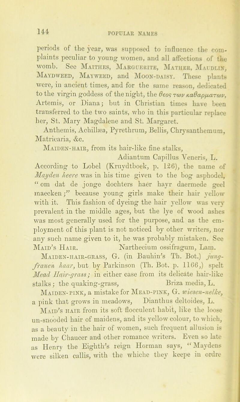 periods of the year, was supposed to influence the com- plaints peculiar to young1 women, and all affections of the womb. See Maitiies, Marguerite, Mather, Maudlin, Maydweed, Mayweed, and Moon-daisy. These plants were, in ancient times, and for the same reason, dedicated to the virgin goddess of the night, the deo^ twv naBappuircov, Artemis, or Diana; but in Christian times have been transferred to the two saints, who in this particular replace her, St. Mary Magdalene and St. Margaret. Anthemis, Achillsea, Pyrethrum, Beilis, Chrysanthemum, Matriearia, &c. Maiden-iiair, from its hair-like fine stalks, Adiantum Capillus Veneris, L. According to Lobel (Kruvdtboek, p. 126), the name of Mayden heere was in his time given to the bog asphodel, “ om dat de jonge dochters haer hayr daermede geel maeckenbecause young girls make their hair yellow with it. This fashion of dyeing the hair yellow was very prevalent in the middle ages, but the lye of wood ashes was most generally used for the purpose, and as the em- ployment of this plant is not noticed by other writers, nor any such name given to it, he was probably mistaken. See Maid’s Hair. Narthecium ossifragum, Lam. Maiden-iiair-grass, G. (in Bauhiu’s Th. Bot.) jung- frauen Jtaar, but by Parkinson (Th. Bot. p. 1166,) spelt Mead Hair-grass; in either case from its delicate hair-like stalks; the quaking-grass, Briza media, L. Maiden-pink, a mistake for Mead-pink, G. wiesen-nelke, a pink that grows in meadows, Dianthus deltoides, L. Maid’s hair from its soft flocculent habit, like the loose un-snooded hair of maidens, and its yellow colour, to which, as a beauty in the hair of women, such frequent allusion is made by Chaucer and other romance writers. Even so late as Henry the Eighth’s reign Ilorman says, <f Maydens were silken callis, with the whiehe they keepe in ordre