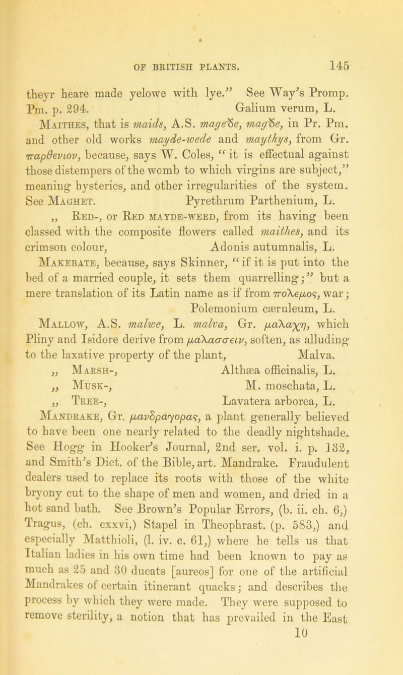 theyr heare made yelowe with lye.” See Way’s Promp. Pm. p. 294. Galium verum, L. Maithes, that is maids, A.S. mage<Se, magfte, in Pr. Pm. and other old works mayde-wede and maythys, from Gr. 7rapOeviov, because; says W. Coles, “ it is effectual against those distempers of the womb to which virgins are subject,” meaning hysterics, and other irregularities of the system. See Maghet. Pyrethrum Parthenium, L. „ Red-, or Red mayde-weed, from its having been classed with the composite flowers called maithes, and its crimson colour, Adonis autumnalis, L. Makebate, because, says Skinner, “ if it is put into the bed of a married couple, it sets them quarrelling •, ” but a mere translation of its Latin name as if from nroXe/ao?, war; Polemonium cseruleum, L. Mallow, A.S. malwe, L. malva, Gr. paXayy], which Pliny and Isidore derive from yaXacraeiv, soften, as alluding to the laxative property of the plant, Malva. „ Marsh-, Althaea officinalis, L. ,, Musk-, M. moschata, L. „ Tree-, Lavatera arborea, L. Mandrake, Gr. p.avSpayopa<}, a plant generally believed to have been one nearly related to the deadly nightshade. See Hogg in Hooker's Journal, 2nd ser. vol. i. p. 132, and Smith's Diet, of the Bible, art. Mandrake. Fraudulent dealers used to replace its roots with those of the white bryony cut to the shape of men and women, and dried in a hot sand bath. See Brown's Popular Errors, (b. ii. ch. 6,) Tragus, (ch. cxxvi,) Stapel in Theophrast. (p. 583,) and especially Matthioli, (1. iv. e. 61,) where he tells us that Italian ladies in his own time had been known to pay as much as 25 and 30 ducats [aureos] for one of the artificial Mandrakes of certain itinerant quacks; and describes the process by which they were made. They were supposed to remove sterility, a notion that has prevailed in the East 10