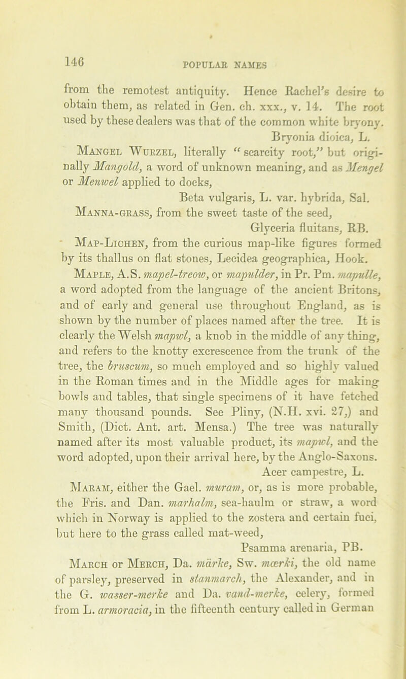 from the remotest antiquity. Hence Rachel’s desire to obtain them, as related in Gen. eh. xxx., v. 14. The root used by these dealers was that of the common white bryony. Bryonia dioica, L. Mangel Wurzel, literally “ scarcity root,” but origi- nally Mangold, a word of unknown meaning, and as Mengel or Menwel applied to docks, Beta vulgaris, L. var. hybrida, Sal. Manna-grass, from the sweet taste of the seed, Glyceria fluitans, RB. Map-Lichen, from the curious map-like figures formed by its thallus on flat stones, Lecidea geographica. Hook. Maple, A.S. mapel-ireow, or mapulder, in Pr. Pm. mapulle, a word adopted from the language of the ancient Britons, and of early and general use throughout England, as is shown by the number of places named after the tree. It is clearly the Welsh mapwl, a knob in the middle of anything, and refers to the knotty excrescence from the trunk of the tree, the bruscum, so much employed and so highly valued in the Roman times and in the Middle ages for making bowls and tables, that single specimens of it have fetched many thousand pounds. See Pliny, (N.H. xvi. 27,) and Smith, (Diet. Ant. art. Mensa.) The tree was naturally named after its most valuable product, its mapicl, and the word adopted, upon their arrival here, by the Anglo-Saxons. Acer campestre, L. Maram, either the Gael, muram, or, as is more probable, the Fris. and Dan. marhalm, sea-haulm or straw, a word which in Norway is applied to the zostera and certain fuci, but here to the grass called mat-weed, Psamma arenaria, PB. March or Merch, Da. marTce, Sw. nicer Id, the old name of parsley, preserved in sfanmarch, the Alexander, and in the G. wasser-merke and Da. vand-merke, celery, formed from L. armoracia, in the fifteenth century called in German