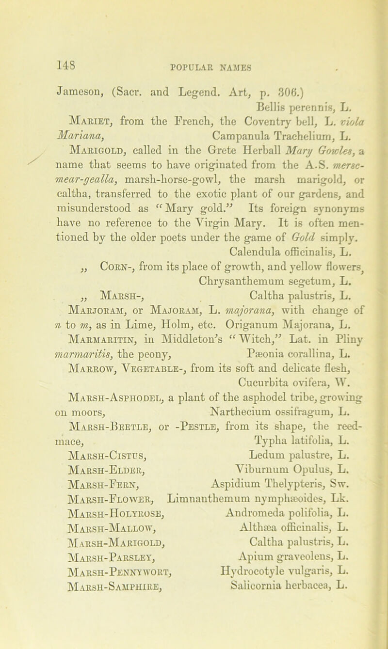 Jameson, (Sacr. and Legend. Art, p. 306.) Beilis perennis, L. Mariet, from the French, the Coventry bell, L. viola Mariana, Campanula Trachelium, L. Marigold, called in the Grete Herball Mary Govsles, a name that seems to have originated from the A.S. mersc- mear-gealla, marsh-horse-gowl, the marsh marigold, or caltha, transferred to the exotic plant of our gardens, and misunderstood as “Mary gold.’-’ Its foreign synonyms have no reference to the Virgin Mary. It is often men- tioned by the older poets under the game of Gold simply. Calendula officinalis, L. ,, Corn-, from its place of growth, and yellow flowers^ Chrysanthemum segetum, L. „ Marsh-, Caltha palustris, L. Marjoram, or Majoram, L. major ana, with change of n to m, as in Lime, Holm, etc. Origanum Majorana, L. Marmaritin, in Middleton’s “Witch,” Lat. in Pliny marmaritis, the peony, Paeonia corallina, L. Marrow, Vegetable-, from its soft and delicate flesh, Cucurbita ovifera, W. Marsh-Asphodel, a plant of the asphodel tribe, growing on moors, Narthecium ossifragum, L. Marsh-Beetle, or -Pestle, from its shape, the reed- Typha latifolia, L. Ledum palustre, L. Viburnum Opulus, L. Aspidium Thelypteris, Sw. Limnanthemum nymphaeoides, Lk. Andromeda polifolia, L. mace, Marsh-Cistus, Marsh-Elder, Marsh-Fern, Marsh-Flower, Marsh-Holyrose, Marsh-Mallow, Marsh-Marigold, Marsh-Parsley, Marsh-Pennywort, Marsh-Samphire, Althaea officinalis, L. Caltha palustris, L. Apium graveolens, L. Hydrocotyle vulgaris, L. Salicornia herbacea, L.