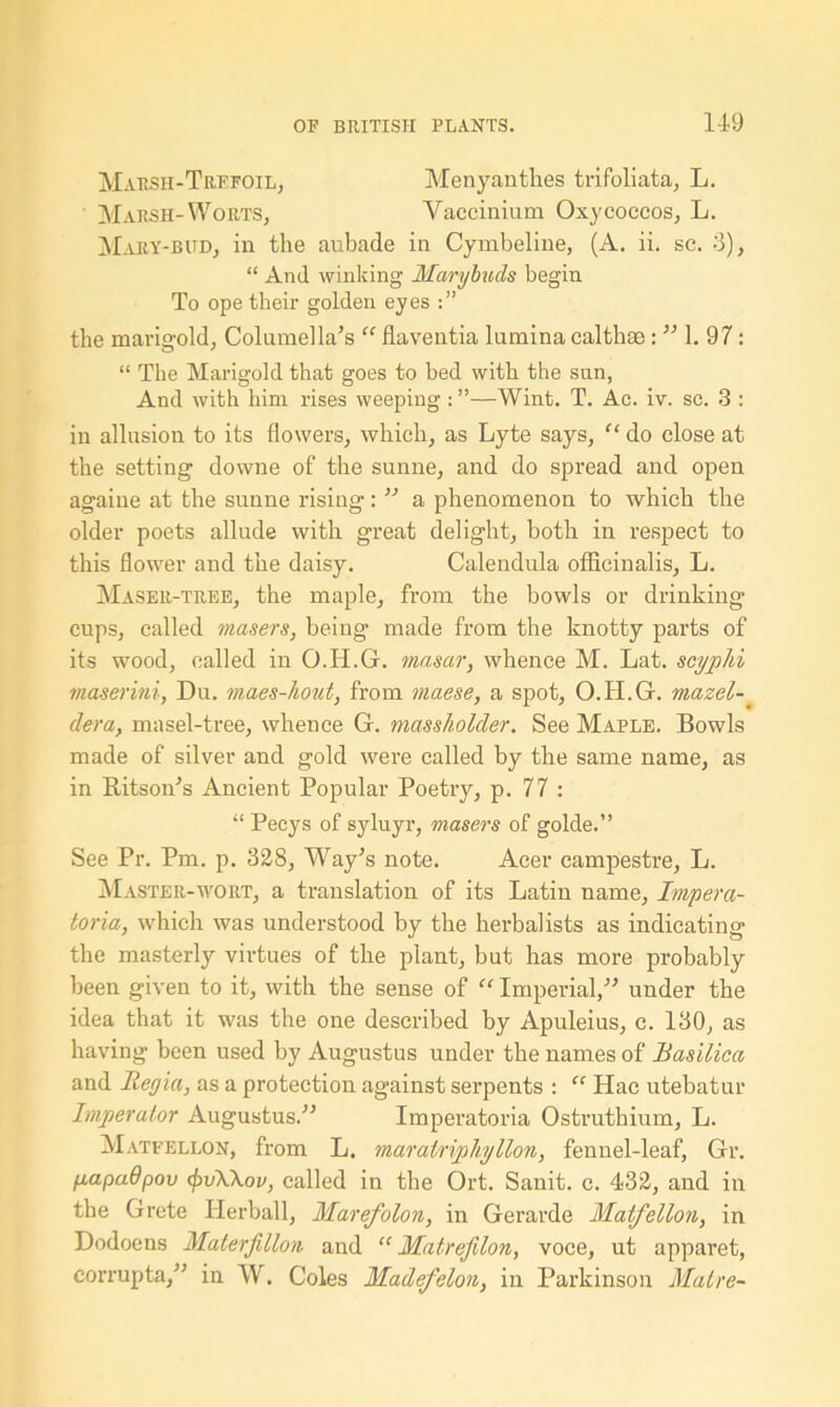 Marsh-Trefoil, Menyantkes trifoliata, L. Marsh-Worts, Vaccinium Oxycoccos, L. Mary-bud, in the aubade in Cymbeline, (A. ii. sc. 3), “ And winking Mcirybuds begin To ope their golden eyes the marigold, Columella’s “ flaventia lumina calthae : ” 1. 97: “ The Marigold that goes to bed with the sun, And with him rises weeping : ”—Wint. T. Ac. iv. sc. 3 : in allusion to its flowers, which, as Lyte says, “ do close at the setting downe of the sunne, and do spread and open againe at the sunne rising: ” a phenomenon to which the older poets allude with great delight, both in respect to this flower and the daisy. Calendula officinalis, L. Maser-tree, the maple, from the bowls or drinking cups, called masers, being made from the knotty parts of its wood, called in O.H.G. masar, whence M. Lat. scyphi maserini, Du. maes-hout, from maese, a spot, O.H.G. mazel- dera, masel-tree, whence G. massholder. See Maple. Bowls made of silver and gold were called by the same name, as in Ritson’s Ancient Popular Poetry, p. 77 : “ Peeys of syluyr, masers of golde.” See Pr. Pm. p. 328, Way’s note. Acer campestre, L. Master-wort, a translation of its Latin name, Impera- toria, which was understood by the herbalists as indicating the masterly virtues of the plant, but has more probably been given to it, with the sense of “ Imperial,” under the idea that it was the one described by Apuleius, c. 130, as having been used by Augustus under the names of Basilica and Regia, as a protection against serpents : “ Hac utebatur Imperator Augustus.” Imperatoria Ostruthium, L. Matfellon, from L. marairipliyllon, fennel-leaf, Gr. fiapadpov <pv\\ov, called in the Ort. Sanit. c. 432, and in the Grete Herball, Marefolon, in Gerarde Matfellon, in Dodoens Materfillon and “ Matrefilon, voce, ut apparet, corrupta,” in W. Coles Madefelon, in Parkinson Matre-