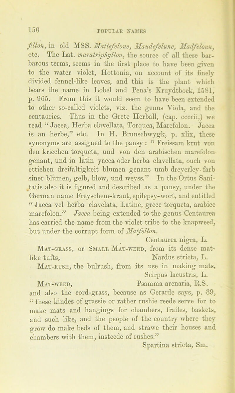 fillon, in old MSS. Maltcfelone, Maudefelune, Madfeloun, etc. The Lat. mar air iphy lion, the source of all these bar- barous terms, seems in the first place to have been given to the water violet, Hottonia, on account of its finely- divided fennel-like leaves, and this is the plant which bears the name in Lobel and Pena’s Kruydtboek, 1581, p. 965. Prom this it would seem to have been extended to other so-called violets, viz. the genus Viola, and the centauries. Thus in the Grete Herball, (cap. ccccii,) we read “ Jacea, Herba clavellata, Torquea, Marefolon. Jacea is an herbe,” etc. In H. Brunschwygk, p. xlix, these synonyms are assigned to the pansy : “ Freissam krut von den kriechen torqueta, und von den arabischen marefolon genant, und in latin yacea oder herba clavellata, ouch von ettichen dreifaltigkeit blumen genant umb dreyerley- farb siner blumen, gelb, blow, und weyss.” In the Ortus Sani- .tatis also it is figured and described as a pansy, under the German name Freyschem-kraut, epilepsy-wort, and entitled “ Jacea vel herba clavelata, Latine, grece torqueta, arabice marefolon.'” Jacea being extended to the genus Centaurea has carried the name from the violet tribe to the knapweed, but under the corrupt form of Matfellon. Centaurea nigra, L. Mat-grass, or Small Mat-weed, from its dense mat- like tufts, Nardus stricta, L. Mat-rush, the bulrush, from its use in making mats, Scirpus lacustris, L. Mat-weed, Psamma arenaria, RS. and also the cord-grass, because as Gerarde says, p. 39, “ these kindes of grassie or rather rushie reede serve for to make mats and hangings for chambers, frailes, baskets, and such like, and the people of the country where they grow do make beds of them, and strawe their houses and chambers with them, insteede of rushes.” Spartina stricta, Sm.