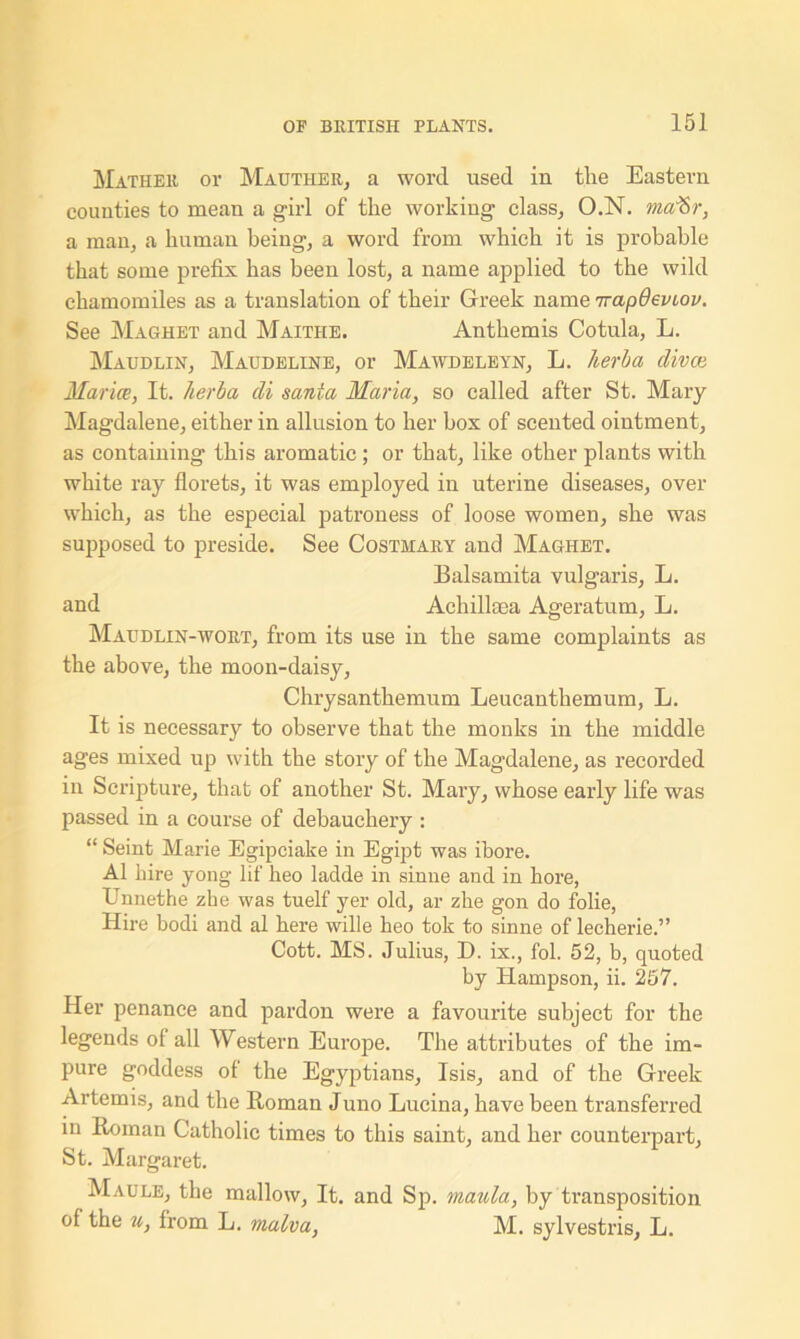 Mather or Mauther, a word used in the Eastern counties to mean a girl of the working class, O.N. maf&r, a man, a human being, a word from which it is probable that some prefix has been lost, a name applied to the wild chamomiles as a translation of their Greek name irapOeviov. See Maghet and Maithe. Anthemis Cotula, L. Maudlin, Maudeline, or Mawdeleyn, L. herb a clivce Mar ice, It. herba cli santa Maria, so called after St. Mary Magdalene, either in allusion to her box of scented ointment, as containing this aromatic; or that, like other plants with white ray florets, it was employed in uterine diseases, over which, as the especial patroness of loose women, she was supposed to preside. See Costmary and Maghet. Balsamita vulgaris, L. and Achillsea Ageratum, L. Maudlin-wort, from its use in the same complaints as the above, the moon-daisy, Chrysanthemum Leucanthemum, L. It is necessary to observe that the monks in the middle ages mixed up with the story of the Magdalene, as recorded in Scripture, that of another St. Mary, whose early life was passed in a course of debauchery : “ Seint Marie Egipciake in Egipt was ibore. A1 hire yong lif heo ladde in sinne and in hore, Unnethe zke was tuelf yer old, ar zhe gon do folie, Hire bodi and al here wille heo tok to sinne of lecherie.” Cott. MS. Julius, D. ix., fol. 52, b, quoted by Hampson, ii. 257. Her penance and pardon were a favourite subject for the legends of all Western Europe. The attributes of the im- pure goddess of the Egyptians, Isis, and of the Greek Artemis, and the Roman Juno Lucina, have been transferred in Roman Catholic times to this saint, and her counterpart, St. Margaret. Maule, the mallow, It. and Sp. mania, by transposition of the u, from L. malva, M. sylvestris, L.