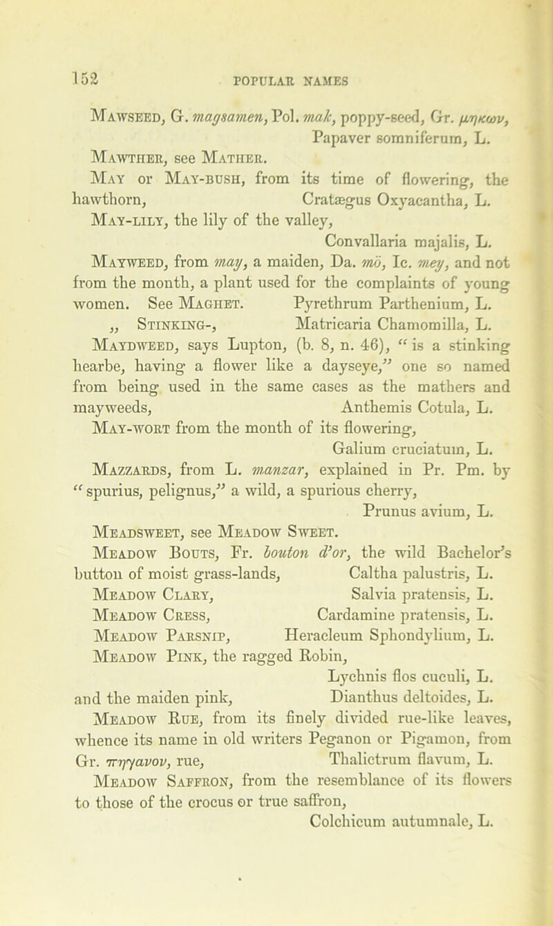 Mawseed, G. magsamen, Pol. male, poppy-seed, Gr. v, Papaver somniferum, L. Mawther, see Mather. May or May-bush, from its time of flowering, the hawthorn, Crataegus Oxyacantha, L. May-lily, the lily of the valley, Convallaria majalis, L. Mayweed, from may, a maiden, Da. mo, Ic. mey, and not from the month, a plant used for the complaints of young women. See Maghet. Pyrethrum Parthenium, L. „ Stinking-, Matricaria Chamomilla, L. Maydweed, says Lupton, (b. 8, n. 46), “ is a stinking liearbe, having a flower like a dayseye,” one so named from being used in the same cases as the mathers and mayweeds, Anthemis Cotula, L. May-wort from the month of its flowering, Galium cruciatum, L. Mazzards, from L. manzar, explained in Pr. Pm. by “ spurius, pelignus,” a wild, a spurious cherry, Prunus avium, L. Meadsweet, see Meadow Sweet. Meadow Bouts, Fr. bouton d’or, the wild Bachelor's button of moist grass-lands, Caltha palustris, L. Meadow Clary, Salvia pratensis, L. Meadow Cress, Cardamine pratensis, L. Meadow Parsnip, Heracleum Sphondylium, L. Meadow Pink, the ragged Robin, Lychnis flos cuculi, L. and the maiden pink, Dianthus deltoides, L. Meadow Rue, from its finely divided rue-like leaves, whence its name in old writers Peganon or Pigamon, from Gr. Trrjyavov, rue, Thalictrum flavum, L. Meadow Saffron, from the resemblance of its flowers to those of the crocus or true saffron, Colchicum autumnale, L.