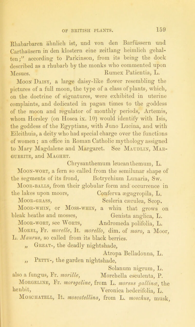Rhabarbaren ahnlich ist, und von den Barfussern und Carthatisern in den klostern eine zeitlang beimlicb gehal- ten;” according to Parkinson, from its being the dock described as a rhubarb by the monks who commented upon Mesues. Rumex Patientia, L. Moon Daisy, a large daisy-like flower resembling the pictures of a full moon, the type of a class of plants, which, on the doctrine of signatures, were exhibited in uterine complaints, and dedicated in pagan times to the goddess of the moon and regulator of monthly periods, Artemis, whom Horsley (on Hosea ix. 10) would identify with Isis, the goddess of the Egyptians, with Juno Lucina, and with Eileithuia, a deity who had special charge over the functions of women ; an office in Roman Catholic mythology assigned to Mary Magdalene and Margaret. See Maudlin, Mar- guerite, and Maghet. Chrysanthemum leucanthemum, L. Moon-wort, a fern so called from the semilunar shape of the segments of its frond, Botrychium Lunaria, Sw. Moor-balls, from their globular form and occurrence in the lakes upon moors, Conferva mgagropila, L. Moor-grass, Sesleria cserulea, Scop. Moor-whin, or Moss-whin, a whin that grows on bleak heaths and mosses, Genista anadica, L. Moor-wort, see Worts, Andromeda polifolia, L. Morel, Fr. morelle. It. morello, dim. of moro, a Moor, L. Manrus, so called from its black berries. „ Great-, the deadly nightshade, Atropa Belladonna, L. „ Petty-, the garden nightshade, Solanum nigrum, L. also a fungus, Fr. morille, Morchella esculenta, P. Morgeline, Fr. morsgeline, from L. morsus gallince, the henbit, Veronica hederifolia, L. Mosciiatell, It. moscatellina, from L. mosclim, musk,