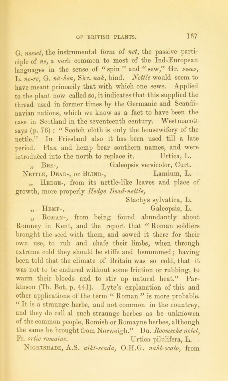 G-. nessel, the instrumental form of net, the passive parti- ciple of ne, a verb common to most of the Ind-European languages in the sense of “ spin ” and “ sew,” Gr. veeiv, L. ne-re, G. nci-hen, Skr. nali, bind. Nettle would seem to have meant primarily that with which one sews. Applied to the plant now called so, it indicates that this supplied the thread used in former times by the Germanic and Scandi- navian nations, which we know as a fact to have been tbe case in Scotland in the seventeenth century. Westmacott says (p. 76) : “ Scotch cloth is only the housewifery of the nettle.” In Friesland also it has been used till a late period. Flax and hemp bear southern names, and were introduced into the north to replace it. Urtica, L. „ Bee-, Galeopsis versicolor, Curt. Nettle, Dead-, or Blind-, Lamium, L. „ Hedge-, from its nettle-like leaves and place of growth, more properly Hedge Bead-nettle, Stachys sylvatica, L. „ Hemp-, Galeopsis, L. „ Roman-, from being found abundantly about Romney in Kent, and the report that “ Roman soldiers brought the seed with them, and sowed it there for their own use, to rub and chafe their limbs, when through extreme cold they should be stiffe and benummed; having been told that the climate of Britain was so cold, that it was not to be endured without some friction or rubbing, to warm their blocds and to stir up natural heat.” Par- kinson (Th. Bot. p. 441). Lyte’s explanation of this and other applications of the term “ Roman ” is more probable. “ It is a straunge herbe, and not common in the countrey, and they do call al such straunge herbes as be unknowen of the common people, Romish or Romayne herbes, although the same be brought from Norweigh.” Du. RoomscJte netel, Fr. ortie romaine. Urtica pilulifera, L. Nightshade, A.S. niht-scada, O.II.G. naht-scato, from