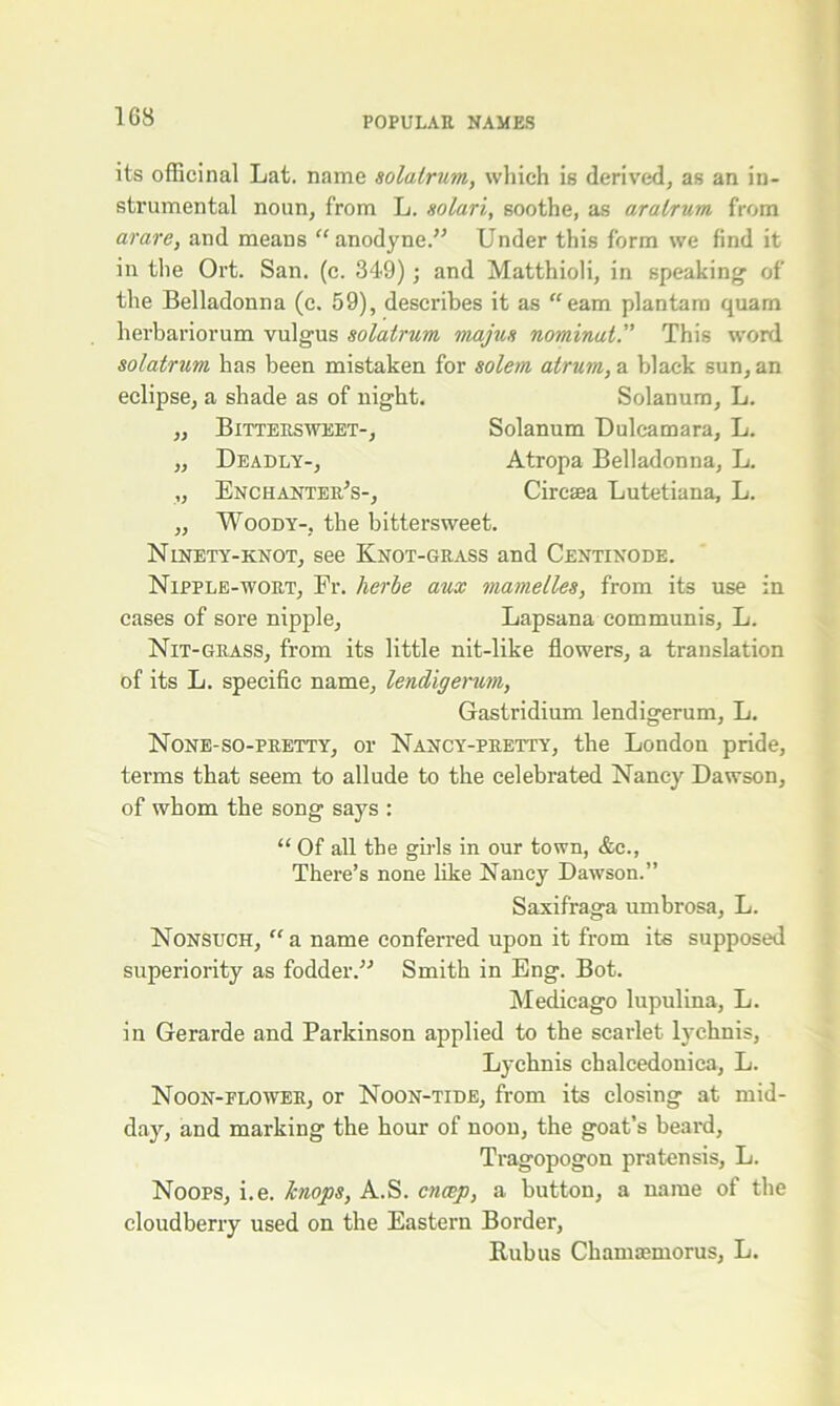 its officinal Lat. name solalrum, which is derived, as an in- strumental noun, from L. solari, soothe, as aratrum from arare, and means “anodyne.” Under this form we find it in the Ort. San. (c. 349); and Matthioli, in speaking of the Belladonna (c. 59), describes it as “earn plantam quam herbariorum vulgus solatrum majus nominal. This word solatrum has been mistaken for solem atrum, a black sun, an eclipse, a shade as of night. Solanum, L. ,, Bittersweet-, Solanum Dulcamara, L. „ Deadly-, Atropa Belladonna, L. „ Enchanter's-, Circsea Lutetiana, L. „ Woody-, the bittersweet. Ninety-knot, see Knot-grass and Centinode. Nipple-wort, Fr. lierbe aux mamelles, from its use in cases of sore nipple, Lapsana communis, L. Nit-grass, from its little nit-like flowers, a translation of its L. specific name, lendigerum, Gastridium lendigerum, L. None-so-pretty, or Nancy-pretty, the London pride, terms that seem to allude to the celebrated Nancy Dawson, of whom the song says : “ Of all the girls in our town, &c., There’s none like Nancy Dawson.” Saxifraga umbrosa, L. Nonsuch, “ a name conferred upon it from its supposed superiority as fodder.” Smith in Eng. Bot. Medicago lupulina, L. in Gerarde and Parkinson applied to the scarlet lychnis, Lychnis chalcedonica, L. Noon-elower, or Noon-tide, from its closing at mid- day, and marking the hour of noon, the goat’s beard, Tragopogon pratensis, L. Noops, i.e. hnops, A.S. cncep, a button, a name of the cloudberry used on the Eastern Border, Kubus Chamaemorus, L.