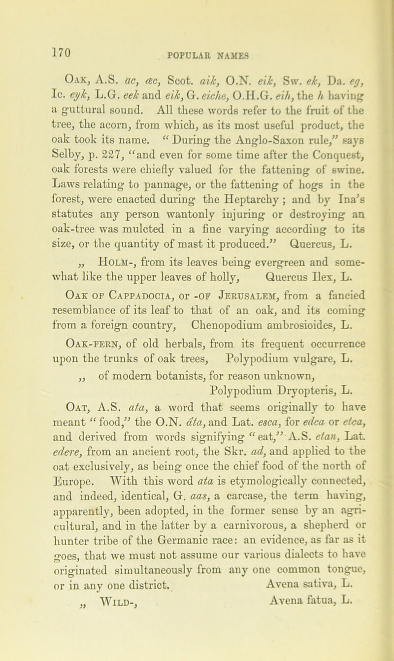 Oak, A.S. ac, tec, Scot, ai/c, O.N. eik, Sw. eh, Da. eg, Ic. eylc, L.G. eek and eik, G. eiche, O.Ii.G. eih, the h having a guttural sound. All these words refer to the fruit of the tree, the acorn, from which, as its most useful product, the oak took its name. “ During the Anglo-Saxon rule/'’ says Selby, p. 227, “and even for some time after the Conquest, oak forests were chiefly valued for the fattening of swine. Laws relating to pannage, or the fattening of hogs in the forest, were enacted during the Heptarchy ; and by Ina’s statutes any person wantonly injuring or destroying an oak-tree was mulcted in a fine varying according to its size, or the quantity of mast it produced.” Quercus, L. ,, Holm-, from its leaves being evergreen and some- what like the upper leaves of holly, Quercus Hex, L. Oak of Cappadocia, or -of Jerusalem, from a fancied resemblance of its leaf to that of an oak, and its coming from a foreign country, Chenopodium ambrosioides, L. Oak-fern, of old herbals, from its frequent occurrence upon the trunks of oak trees. Polypodium vulgare, L. ,, of modern botanists, for reason unknown. Polypodium Dryopteris, L. Oat, A.S. ata, a word that seems originally to have meant “food,” the O.N. ata, and Lat. esca, for edca or etca, and derived from words signifying “eat,” A.S. e/an, Lat. edere, from an ancient root, the Skr. ad, and applied to the oat exclusively, as being once the chief food of the north of Europe. With this word ata is etymologically connected, and indeed, identical, G. aas, a carcase, the term having, apparently, been adopted, in the former sense by an agri- cultural, and in the latter by a carnivorous, a shepherd or hunter tribe of the Germanic race: an evidence, as far as it iroes, that we must not assume our various dialects to have originated simultaneously from any one common tongue, or in any one district. Avena sativa, L. „ Wild-, Avena fatua, L.