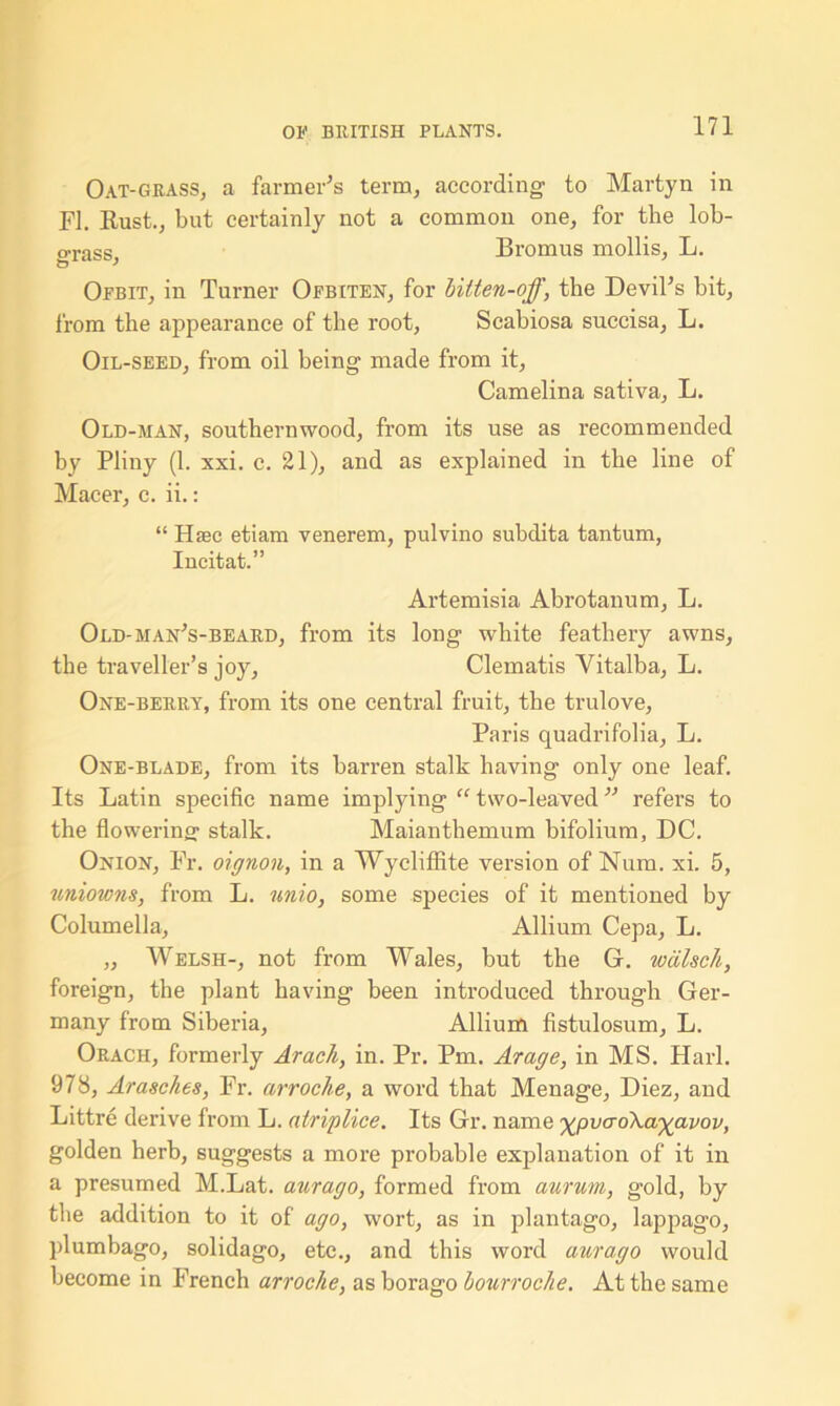 Oat-grass, a farmer's term, according to Marfcyn in FI. Rust., but certainly not a common one, for the lob- o-rass, Bromus mollis, L. Ofbit, in Turner Ofbiten, for Utten-off, the Devil's bit, from the appearance of the root, Scabiosa succisa, L. Oil-seed, from oil being made from it, Camelina sativa, L. Old-man, southernwood, from its use as recommended hy Pliny (1. xxi. c. 21), and as explained in the line of Macer, c. ii.: “ Haec etiam venerem, pulvino subclita tantum, Incitat.” Artemisia Abrotanum, L. Old-han's-beard, from its long white feathery awns, the traveller’s joy. Clematis Vitalba, L. One-berry, from its one central fruit, the trulove, Paris quadrifolia, L. One-blade, from its barren stalk having only one leaf. Its Latin specific name implying “ two-leaved refers to the flowering stalk. Maianthemum bifolium, DC. Onion, Fr. oignon, in a Wycliffite version of Num. xi. 5, uniowns, from L. unio, some species of it mentioned by Columella, Allium Cepa, L. „ Welsh-, not from Wales, but the G. wcilsch, foreign, the plant having been introduced through Ger- many from Siberia, Allium fistulosum, L. Orach, formerly Arach, in. Pr. Pm. Arage, in MS. Harl. 978, Arasches, Fr. arroche, a word that Menage, Diez, and Littre derive from L. atriplice. Its Gr. name ^pvaoXa-ygavov, golden herb, suggests a more probable explanation of it in a presumed M.Lat. aurago, formed from aurum, gold, by the addition to it of ago, wort, as in plantago, lappago, plumbago, solidago, etc., and this word aurago would become in French arroche, as borago bourroche. At the same