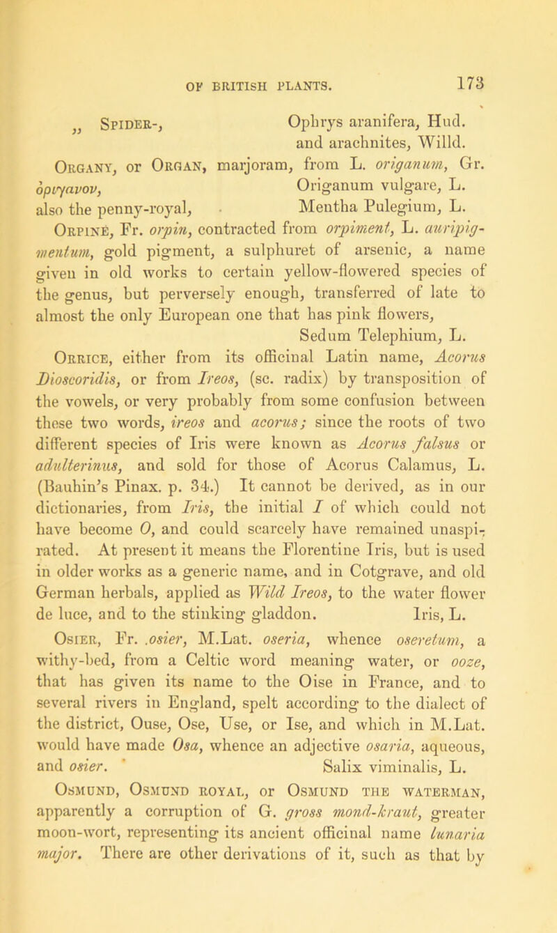 } Spider-, Oplirys aranifera, Hud. and arachnites, Willd. Organy, or Organ, marjoram, from L. origanum, Gr. opiyavov, Origanum vulgare, L. also the penny-royal, Mentha Pulegium, L. Orpine, Fr. orpin, contracted from orpiment, L. auripig- mentum, gold pigment, a sulphuret of arsenic, a name given in old works to certain yellow-flowered species of the genus, but perversely enough, transferred of late to almost the only European one that has pink flowers, Sedum Telephium, L. Orrice, either from its officinal Latin name, Acorus Dioscoridis, or from Ireos, (sc. radix) by transposition of the vowels, or very probably from some confusion between these two words, ireos and acorus; since the roots of two different species of Iris were known as Acorus falsus or adulterinus, and sold for those of Acorus Calamus, L. (Bauhin’s Pinax. p. 34.) It cannot he derived, as in our dictionaries, from Iris, the initial I of which could not have become 0, and could scarcely have remained unaspi- rated. At present it means the Florentine Iris, but is used in older works as a generic name, and in Cotgrave, and old German herbals, applied as Wild Ireos, to the water flower de luce, and to the stinking gladdon. Iris, L. Osier, Fr. .osier, M.Lat. oseria, whence oseretum, a withy-bed, from a Celtic word meaning water, or ooze, that has given its name to the Oise in France, and to several rivers in England, spelt according to the dialect of the district, Ouse, Ose, Use, or Ise, and which in M.Lat. would have made Osa, whence an adjective osaria, aqueous, and osier. Salix viminalis, L. Osmund, Osmund royal, or Osmund the waterman, apparently a corruption of G. gross mond-kraut, greater moon-wort, representing its ancient officinal name lunaria major. There are other derivations of it, such as that by