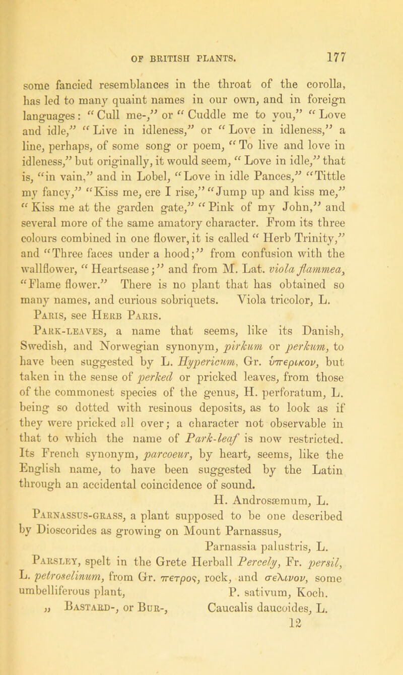 some fancied resemblances in the throat of the corolla, has led to many quaint names in our own, and in foreign languages: “ Cull me-,” or “ Cuddle me to you,” “ Love and idle,” “ Live in idleness,” or “ Love in idleness,” a line, perhaps, of some song or poem, “ To live and love in idleness,” but originally, it would seem, “ Love in idle,” that is, “in vain,” and in Lobel, “Love in idle Pances,” “Tittle my fancy,” “Kiss me, ere I rise,” “Jump up and kiss me,” “ Kiss me at the garden gate,” “ Pink of my John,” and several more of the same amatory character. Prom its three colours combined in one flower, it is called “ Herb Trinity,” and “Three faces under a hood;” from confusion with the wallflower, “ Heartsease;” and from M. Lat. viola flammea, “Flame flower.” There is no plant that has obtained so many names, and curious sobriquets. Viola tricolor, L. Paris, see Herb Paris. Park-leaves, a name that seems, like its Danish, Swedish, and Norwegian synonym, pirkum or perkum, to have been suggested by L. Hypericum, Gr. virepucov, but taken in the sense of perhecl or pricked leaves, from those of the commonest species of the genus, H. perforatum, L. being so dotted with resinous deposits, as to look as if they were pricked all over; a character not observable in that to which the name of Park-leaf is now restricted. Its French synonym, parcoeur, by heart, seems, like the English name, to have been suggested by the Latin through an accidental coincidence of sound. Id. Androsiemum, L. Parnassus-grass, a plant supposed to be one described by Dioscorides as growing on Mount Parnassus, Parnassia palustris, L. Parsley, spelt in the Grete Herball Percehj, Fr. persil, L. petroselinum, from Gr. Trerpo9, rock, and aeXuvov, some umbelliferous plant, P. sativum, Koch. „ Bastard-, or Bur-, Caucalis daucoides, L. 12