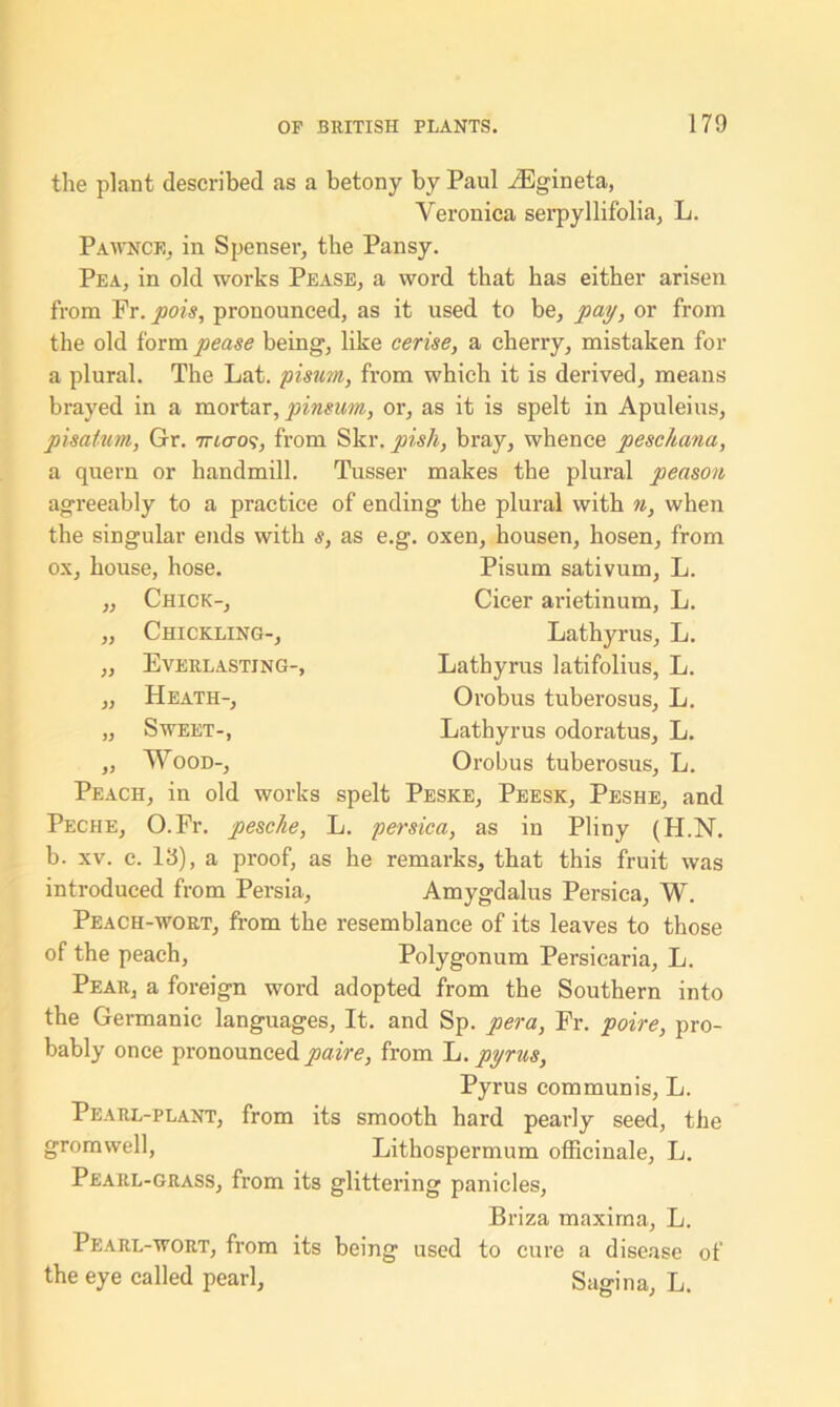 the plant described as a betony by Paul iEgineta, Veronica serpyllifolia, L. Pawnce, in Spenser, the Pansy. Pea, in old works Pease, a word that has either arisen from Fr. pois, pronounced, as it used to be, pay, or from the old form pease being, like cerise, a cherry, mistaken for a plural. The Lat. pisum, from which it is derived, means brayed in a mortar, pinsum, or, as it is spelt in Apuleius, pisatum, Gr. 7ncros, from Skr. pish, bray, whence pescJtana, a quern or handmill. Tusser makes the plural peason agreeably to a practice of ending the plural with n, when the singular ends with s, as e.g. oxen, housen, hosen, from ox, house, hose. ,, Chick-, Chickling-, Everlasting-, Heath-, Sweet-, Wood-, Pisum sativum, L. Cicer arietinum, L. Lathyrus, L. Lathyrus latifolius, L. Orobus tuberosus, L. Lathyrus odoratus, L. Orobus tuberosus, L. Peach, in old works spelt Peske, Peesk, Peshe, and Peciie, O.Fr. pesche, L. persica, as in Pliny (H.N. b. xv. c. 13), a proof, as he remarks, that this fruit was introduced from Persia, Amygdalus Persica, W. Peach-wort, from the resemblance of its leaves to those of the peach, Polygonum Persicaria, L. Pear, a foreign word adopted from the Southern into the Germanic languages, It. and Sp. pera, Fr. poire, pro- bably once pronounced paire, from L. pyrus, Pyrus communis, L. Pearl-plant, from its smooth hard pearly seed, the gromwell, Lithospermum officinale, L. Pearl-grass, from its glittering panicles, Briza maxima, L. Pearl-wort, from its being used to cure a disease of the eye called pearl, Sagina, L.