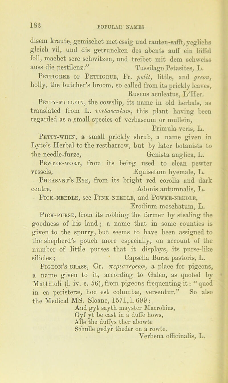 disem kraute, gemischet metessig und rauten-safft, yeglichs gleich vil, und dis getruncken des abents auff ein loffel foil, raachet sere schwitzen, und treibet mit dem echweiss auss die pestilenz.” Tussilago Petasites, L. Pettigree or Pettigrue, Fr. petit, little, and yreou, holly, the butcher’s broom, so called from its prickly leaves, Ruscus aculeatus, L’Her. Petty-mullein, the cowslip, its name in old herbals, as translated from L. verbasculum, this plant having been regarded as a small species of verbascum or mullein, Primula veris, L. Petty-whin, a small prickly shrub, a name given in Lyte’s Herbal to the restharrow, but by later botanists to the needle-furze, Genista anglica, L. Pewter-wort, from its being used to clean pewter vessels, Equisetum hyemale, L. Pheasant’s Eye, from its bright red corolla and dark centre, Adonis autumnalis, L. Pick-needle, see Pink-needle, and Powke-needle, Erodium moschatum, L. Pick-purse, from its robbing the farmer by stealing the goodness of his land; a name that in some counties is given to the spurry, but seems to have been assigned to the shepherd’s pouch more especially, on account of the number of little purses that it displays, its purse-like silicles ; Capsella Bursa pastoris, L. Pigeon’s-grass, Gr. irepiarepemv, a place for pigeons, a name given to it, according to Galen, as quoted by Matthioli (1. iv. c. 56), from pigeons frequenting it: “quod in ea pollsters*, hoc est columbas, versentur.” So also the Medical MS. Sloane, 1571,1. 699 : And gyt sayth mayster Maerobius, Gyf yt be cast in a duffe hows, Alle the duffys tlier abowte Schulle gedyr theder on a rowte. Verbena officinalis, L.