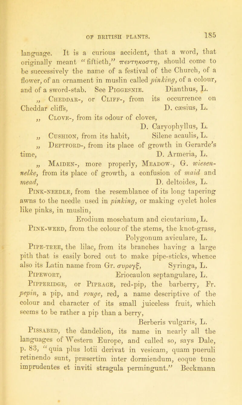 language. It is a curious accident, that a word, that originally meant “ fiftieth/’ TrevTTjKoaTT], should come to be successively the name of a festival of the Church, of a flower, of an ornament in muslin called pinking, of a colour, and of a sword-stab. See Piggesnie. Dianthus, L. „ Cheddar-, or Cliff-, from its occurrence on Cheddar cliffs, D. csesius, L. ,, Clove-, from its odour of cloves, D. Caryophyllus, L. „ Cushion, from its habit, Silene acaulis, L. „ Deptford-, from its place of growth in Gerarde’s time, D. Armeria, L. „ Maiden-, more properly, Meadow-, G. wiesen- nelke, from its place of growth, a confusion of maid and mead, D. deltoides, L. Pink-needle, from the resemblance of its long tapering awns to the needle used in pinking, or making eyelet holes like pinks, in muslin, Erodium moschatum and cicutarium, L. Pink-weed, from the colour of the stems, the knot-grass, Polygonum aviculare, L. Pipe-tree, the lilac, from its branches having a large pith that is easily bored out to make pipe-sticks, whence also its Latin name from Gr. avptyi;, Syringa, L. Pipewort, Eriocaulon septangulare, L. Pipperidge, or Piprage, red-pip, the barberry, Fr. pepin, a pip, and rouge, red, a name descriptive of the colour and character of its small juiceless fruit, which seems to be rather a pip than a berry, Berberis vulgaris, L. Pissabed, the dandelion, its name in nearly all the languages of Western Europe, and called so, says Dale, p. 83, “ quia plus lotii derivat in vesicam, quam pueruli retinendo sunt, praesertim inter dormiendum, eoque tune imprudentes et inviti stragula permingunt.” Beckmann