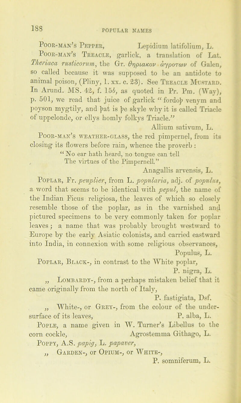 Poor-man’s Pepper, Lepidium latifolium, L. Poor-man’s Treacle, garlick, a translation of Lat. Theriaca rusticorum, the Gr. Opplukov ayporcov of Galen, so called because it was supposed to be an antidote to animal poison, (Pliny, 1. xx. c. 23). See Treacle Mustard. In Arund. MS. 42, f. 15b, as quoted in Pr. Pm. (Way), p. 501, we read that juice of garlick “ fordo)? venym and poyson mygtily, and ]?at is j?e skyle why it is called Triacle of uppelonde, or ellys homly folkys Triacle.” Allium sativum, L. Poor-man’s weather-glass, the red pimpernel, from its closing its flowers before rain, whence the proverb : “No ear hath heard, no tongue can tell The virtues of the Pimpernell” Anagallis arvensis, L. Poplar, Fr. peuplier, from L. popularia, adj. of popnlus, a word that seems to be identical with pepul, the name of the Indian Ficus religiosa, the leaves of which so closely resemble those of the poplar, as in the varnished and pictured specimens to be very commonly taken for poplar leaves; a name that was probably brought westward to Europe by the early Asiatic colonists, and carried eastward into India, in connexion with some religious observances, Populus, L. Poplar, Black-, in contrast to the White poplar, P. nigra, L. ,, Lombardy-, from a perhaps mistaken belief that it came originally from the north of Italy, P. fastigiata, Dsf. „ White-, or Grey-, from the colour of the under- surface of its leaves, P. alba, L. Pople, a name given in W. Turner’s Libellus to the corn cockle, Agrostemma Githago, L. Poppy, A.S. papig, L. papaver, „ Garden-, or Opium-, or White-, P. somniferum, L.