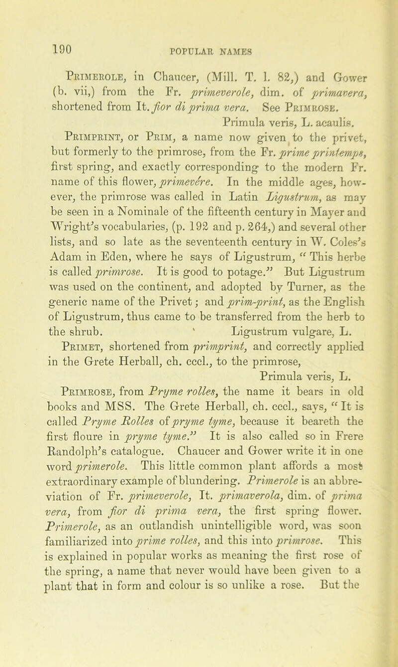 Primerole, in Chaucer, (Mill. T. 1. 82,) and Gower (b. vii,) from the Fr. primeverole, dim. of primavera, shortened from It. fior di prima vera. See Primrose. Primula veris, L. acaulis. Primprint, or Prim, a name now given to the privet, but formerly to the primi-ose, from the Fr. prime printemps, first spring, and exactly corresponding to the modern Fr. name of this flower, primevere. In the middle ages, how- ever, the primrose was called in Latin Ligustrum, as may be seen in a Nominale of the fifteenth century in Mayer and Wright's vocabularies, (p. 192 and p. 264,) and several other lists, and so late as the seventeenth centuiy in W. Coles’s Adam in Eden, where he says of Ligustrum, “ This herbe is called primrose. It is good to potage.” But Ligustrum was used on the continent, and adopted by Turner, as the generic name of the Privet; and prim-print, as the English of Ligustrum, thus came to be transferred from the herb to the shrub. 1 Ligustrum vulgare, L. Primet, shortened from primprint, and correctly applied in the Grete Herball, ch. cccl., to the primrose, Primula veris, L. Primrose, from Pryme rolles, the name it bears in old books and MSS. The Grete Herball, ch. cccl., says, “ It is called Pryme Rolles of pryme tyme, because it beareth the first floure in pryme tyme.” It is also called so in Frere Randolph's catalogue. Chaucer and Gower write it in one word primerole. This little common plant affords a most extraordinary example of blundering. Primerole is an abbre- viation of Fr. primeverole, It. primaverola, dim. of prima vera, from f or di prima vera, the first spring flower. Primerole, as an outlandish unintelligible word, was soon familiarized into prime rolles, and this into primrose. This is explained in popular works as meaning the first rose of the spring, a name that never would have been given to a plant that in form and colour is so unlike a rose. But the