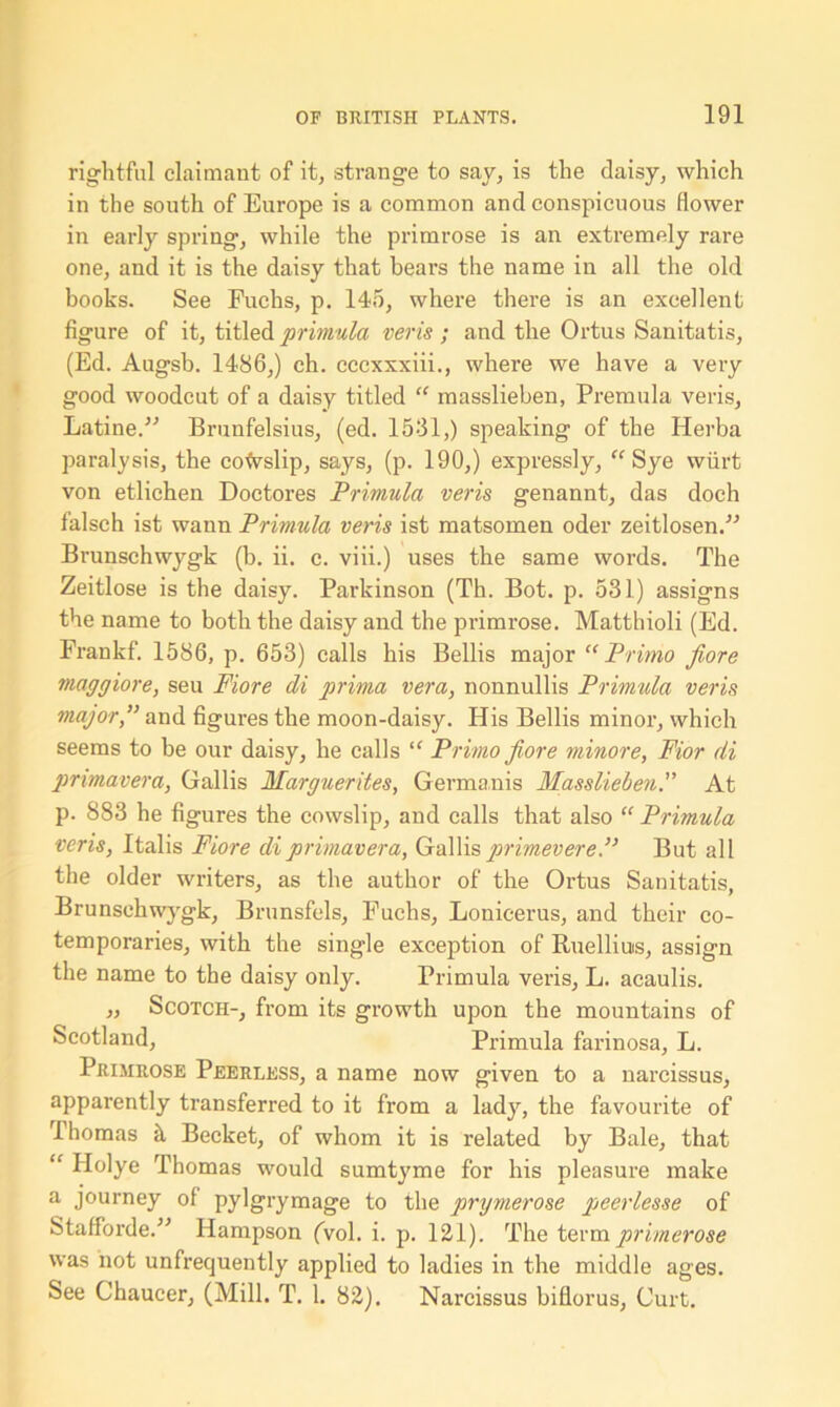 rightful claimant of it, strange to say, is the daisy, which in the south of Europe is a common and conspicuous flower in early spring, while the primrose is an extremely rare one, and it is the daisy that bears the name in all the old books. See Fuchs, p. 145, where there is an excellent figure of it, titled primula veris ; and the Ortus Sanitatis, (Ed. Augsb. I486,) ch. cccxxxiii., where we have a very good woodcut of a daisy titled “ masslieben, Premula veris, Latine.” Brunfelsius, (ed. 1531,) speaking of the Herba paralysis, the cowslip, says, (p. 190,) expressly, “ Sye wiirt von etliehen Doctores Primula veris genannt, das doch falsch ist wann Primula veris ist matsomen oder zeitlosen.” Brunschwygk (b. ii. c. viii.) uses the same words. The Zeitlose is the daisy. Parkinson (Th. Bot. p. 531) assigns the name to both the daisy and the primrose. Matthioli (Ed. Frankf. 1586, p. 653) calls his Beilis major “Primo fiore maggiore, seu Fiore di prima vera, nonnullis Primula veris major,” and figures the moon-daisy. His Beilis minor, which seems to be our daisy, he calls “ Primo fiore minore, Fior di pnmavera, Gallis Marguerites, Germanis MassliebenAt p. 883 he figures the cowslip, and calls that also “ Primula veris, Italis Fiore diprimavera, Gallisprimevere.” But all the older writers, as the author of the Ortus Sanitatis, Brunsehwygk, Brunsfels, Fuchs, Lonicerus, and their co- temporaries, with the single exception of Ruelliuis, assign the name to the daisy only. Primula veris, L. acaulis. „ Scotch-, from its growth upon the mountains of Scotland, Primula farinosa, L. Primrose Peerless, a name now given to a narcissus, apparently transferred to it from a lady, the favourite of Ihomas k Becket, of whom it is related by Bale, that “ Holye Thomas would sumtyme for his pleasure make a journey of pylgrymage to the prymerose peerlesse of Stafforde.” Hampson (vol. i. p. 121). The term primerose was not unfrequently applied to ladies in the middle ages. See Chaucer, (Mill. T. 1. 82). Narcissus biflorus. Curt.