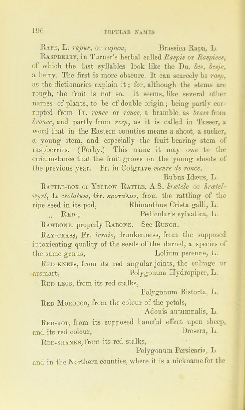 i or. Rape, L. rapns, or rapum, Brassica Rapa, L. Raspberry, in Turner’s herbal called Ranpin or Itaspicex, of which the last syllables look like the Du. ben, benje, a berry. The first is more obscure. It can scarcely be ranp, as the dictionaries explain it; for, although the stems are rough, the fruit is not so. It seems, like several other names of plants, to be of double origin; being partly cor- rupted from Fr. ronce or rouce, a bramble, as brann from bronce, and partly from resp, as it is called in Tusser, a word that in the Eastern counties means a shoot, a sucker, a young stem, and especially the fruit-bearing stem of raspberries. (Forby.) This name it may owe to the circumstance that the fruit grows on the young shoots of the previous year. Fr. in Cotgrave meure de ronce. Rubus I dams, L. Rattle-box or Yellow Rattle, A.S. hrceiele or liraiel- wyrt, L. crotalum, Gr. Kpo-akov, from the rattling of the ripe seed in its pod, Rhinanthus Crista galli, L. ,, Red-, Pedicularis sylvatiea, L. Rawbone, properly Rabone. See Runch. Ray-grass, Fr. ivraie, drunkenness, from the supposed intoxicating quality of the seeds of the darnel, a species of the same genus, Lolium perenne, L. Red-knees, from its red angular joints, the culrage or arsmart, Polygonum Hydropiper, L. Red-legs, from its red stalks, Polygonum Bistorta, L. Red Morocco, from the colour of the petals, Adonis autumnalis, L. Red-rot, from its supposed baneful effect upon sheep, and its red colour, Drosera, L. Red-shanks, from its red stalks, Polygonum Persicaria, L. and in the Northern counties, where it is a nickname for the