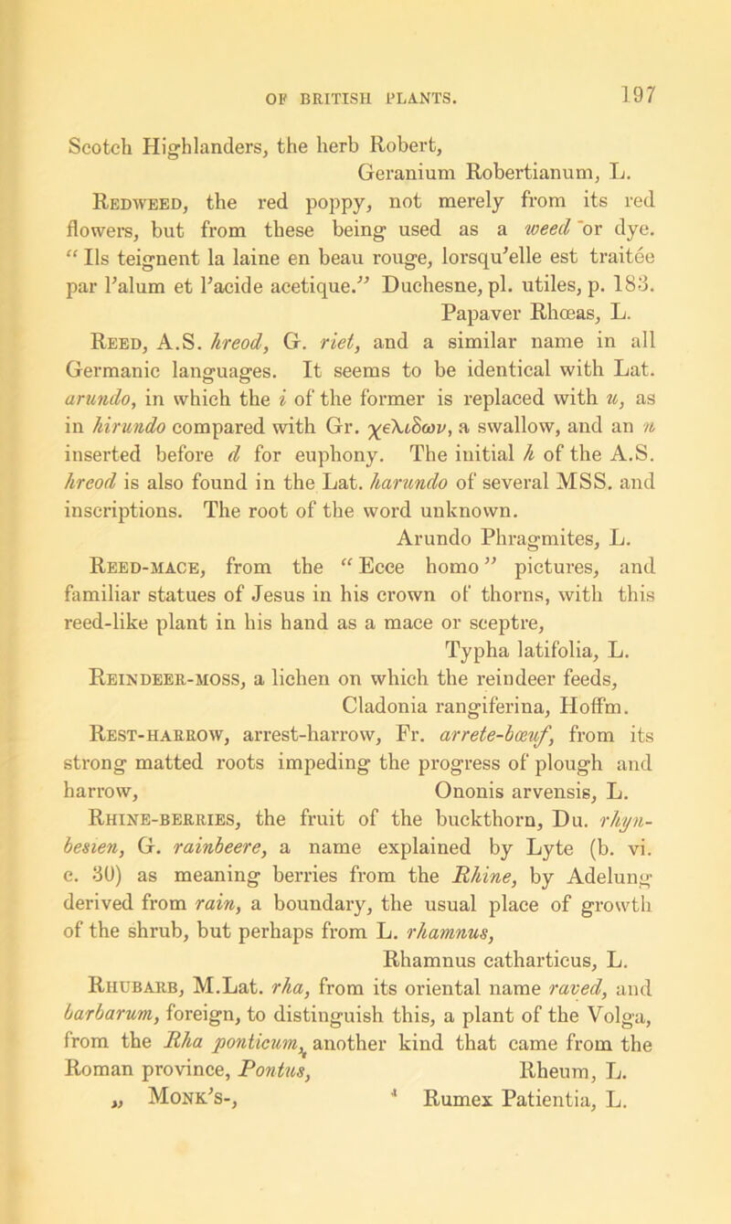 Scotch Highlanders, the herb Robert, Geranium Robertianum, L. Redweed, the red poppy, not merely from its red flowers, but from these being used as a weed 'or dye. “ Ils teignent la laine en beau rouge, lorsqu'elle est traitee par l'alum et l’acide acetique.” Duchesne, pi. utiles, p. 183. Papaver Rhoeas, L. Reed, A.S. hreod, G. riel, and a similar name in all Germanic languages. It seems to be identical with Lat. arundo, in which the i of the former is replaced with u, as in hirundo compared with Gr. yeXtSav, a swallow, and an n inserted before d for euphony. The initial h of the A.S. hreod is also found in the Lat. liarundo of several MSS. and inscriptions. The root of the word unknown. Arundo Phragmites, L. Reed-mace, from the “ Ecee homo ” pictures, and familiar statues of Jesus in his crown of thorns, with this reed-like plant in his hand as a mace or sceptre, Typha latifolia, L. Reindeer-moss, a lichen on which the reindeer feeds, Cladonia rangiferina, Hoffm. Rest-harrow, arrest-harrow, Fr. arrete-bceuf, from its strong matted roots impeding the progress of plough and harrow, Ononis arvensis, L. Rhine-berries, the fruit of the buckthorn, Du. rhyn- besien, G. rainbeere, a name explained by Lyte (b. vi. e. 30) as meaning berries from the Rhine, by Adelung derived from rain, a boundary, the usual place of growth of the shrub, but perhaps from L. rhamnus, Rhamnus eatharticus, L. Rhubarb, M.Lat. rha, from its oriental name raved, and barbarum, foreign, to distinguish this, a plant of the Volga, from the Rha ponticum,t another kind that came from the Roman province, Pontus, Rheum, L. „ Monk's-, 4 Rumex Patientia, L.