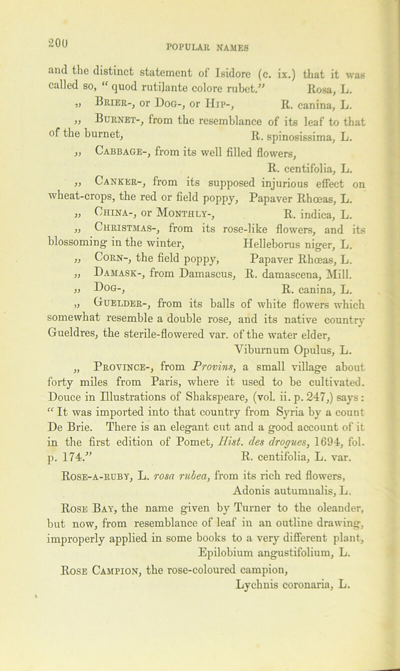 20U POPULAR NAMES and the distinct statement of Isidore (c. Lx.) that it was called so,  quod rutijante colore rubet.” Rosa, L. „ Brier-, or Dog-, or Hip-, R. canina, L. ,, Burnet-, from the resemblance of its leaf to that of the burnet, R. spinosissima, L. „ Cabbage-, from its well filled flowers, R. centifolia, L. ,, Canker-, from its supposed injurious effect on wheat-crops, the red or field poppy, Papaver Rhoeas, L. „ China-, or Monthly-, R. indica, L. „ Christmas-, from its rose-like flowers, and its blossoming' in the winter, Helleborus niger, L. „ Corn-, the field poppy, Papaver Rhoeas, L. „ Damask-, from Damascus, R. damascena, Mill. „ Dog-, R. canina, L. „ Guelder-, from its balls of white flowers which somewhat resemble a double rose, and its native countrv Gueldres, the sterile-flowered var. of the water elder, Viburnum Opulus, L. „ Province-, from Provins, a small village about forty miles from Paris, where it used to be cultivated. Douce in Illustrations of Shakspeare, (vol. ii. p. 247,) says : “ It was imported into that country from Syria by a count De Brie. There is an elegant cut and a good account of it in the first edition of Pomet, Hist, des drogues, 1694, fol. p. 174/’ R. centifolia, L. var. Rose-a-ruby, L. rosa rubea, from its rich red flowers, Adonis autumnalis, L. Rose Bay, the name given by Turner to the oleander, but now, from resemblance of leaf in an outline drawing, improperly applied in some books to a very different plant, Epilobium angustifolium, L. Rose Campion, the rose-coloured campion, Lychnis coronaria, L.