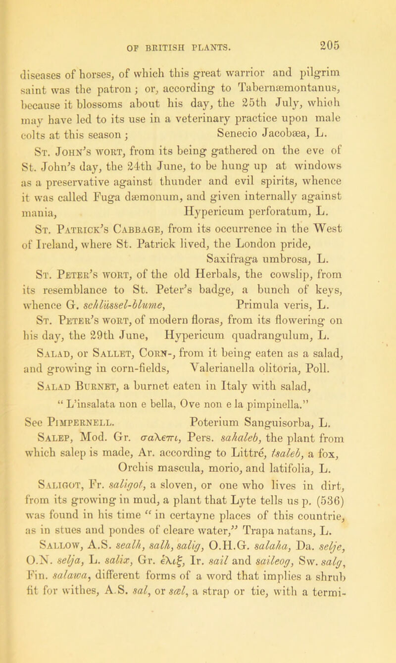 diseases of horses, of which this great warrior and pilgrim saint was the patron ; or, according to Tabermemontunus, because it blossoms about his day, the 25th July, which may have led to its use in a veterinary practice upon male colts at this season ; Senecio Jacobsea, L. St. John's wort, from its being gathered on the eve of St. John's day, the 24th June, to be hung up at windows as a preservative against thunder and evil spirits, whence it was called Fuga dsemonum, and given internally against mania, Hypericum perforatum, L. St. Patrick's Cabbage, from its occurrence in the West of Ireland, where St. Patrick lived, the London pride, Saxifraga umbrosa, L. St. Peter's wort, of the old Herbals, the cowslip, from its resemblance to St. Peter's badge, a bunch of keys, whence G. scl/lussel-blume, Primula veris, L. St. Peter's wort, of modern floras, from its flowering on his day, the 29th June, Hypericum quadrangulum, L. Salad, or Sallet, Corn-, from it being eaten as a salad, and growing in corn-fields, Valerianella olitoria, Poll. Salad Burnet, a burnet eaten in Italy with salad, “ L’insalata non e bella, Ove non e la pimpinella.” See Pimpernell. Poterium Sanguisorba, L. Salep, Mod. Gr. aaXeTri, Pers. sahaleb, the plant from which salep is made, Ar. according to Littre, isaleb, a fox, Orchis mascula, mono, and latifolia, L. Sai.igot, Fr. saligof, a sloven, or one who lives in dirt, from its growing in mud, a plant that Lyte tells us p. (536) was found in his time “ in certayne places of this eountrie, as in stues and pondes of cleare water, Trapa natans, L. Sallow, A.S. sealh, salh,salig, O.H.G. salaha, Da. selje, O.N. selga, L. salix, Gr. e?u£, Ir. sail and saileog, Sw. salg. Fin. salawa, different forms of a word that implies a shrub fit for withes, A.S. sal, or seel, a strap or tie, with a termi-